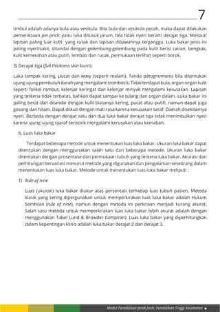 Modul Pendidikan Jarak Jauh, Pendidikan Tinggi Kesehatan
7
timbul adalah adanya bula atau vesikula. Bila bula dan vesikula pecah, maka dapat dilakukan
pemeriksaan pin prick; yaitu luka ditusuk jarum, bila tidak nyeri berarti derajat tiga. Meliputi
lapisan paling luar kulit yang rusak dan lapisan dibawahnya terganggu. Luka bakar jenis ini
paling nyeri/sakit, ditandai dengan gelembung-gelembung pada kulit berisi cairan, bengkak,
kulit kemerahan atau putih, lembab dan rusak, permukaan terlihat seperti borok.
3) Derajat tiga (full thickness skin burn).
Luka tampak kering, pucat dan waxy (seperti malam). Tanda patognomonis bila ditemukan
ujung-ujungpembuluhdarahyangmengalamitrombosis.Tidakterdapatbula,organ-organkulit
seperti folikel rambut, kelenjar keringat dan kelenjar minyak mengalami kerusakan. Lapisan
yang terkena tidak terbatas, bahkan dapat sampai ke tulang dan organ dalam. Luka bakar ini
paling berat dan ditandai dengan kulit biasanya kering, pucat atau putih, namun dapat juga
gosong dan hitam. Dapat diikuti dengan mati rasa karena kerusakan saraf. Daerah disekitarnya
nyeri. Berbeda dengan derajat satu dan dua luka bakar derajat tiga tidak menimbulkan nyeri
karena ujung-ujung syaraf sensorik mengalami kerusakan atau kematian.
b. Luas luka bakar
Terdapat beberapa metode untuk menentukan luas luka bakar. Ukuran luka bakar dapat
ditentukan dengan menggunakan salah satu dari beberapa metode. Ukuran luka bakar
ditentukan dengan prosentase dari permukaan tubuh yang terkena luka bakar. Akurasi dari
perhitungan bervariasi menurut metode yang digunakan dan pengalaman seseorang dalam
menentukan luas luka bakar. Metode untuk menentukan luas luka bakar meliputi :
1)	 Rule of nine
Luas (ukuran) luka bakar diukur atas persentasi terhadap luas tubuh pasien. Metoda
klasik yang sering dipergunakan untuk memperkirakan luas luka bakar adalah Hukum
Sembilan (rule of nine), namun dengan metoda ini perkiraan menjadi kurang akurat.
Salah satu metoda untuk memperkirakan luas luka bakar lebih akurat adalah dengan
menggunakan Tabel Lund & Browder (lampiran). Luas luka bakar yang diperhitungkan
dalam kepentingan klinis adalah luka bakar derajat 2 dan derajat 3.
 