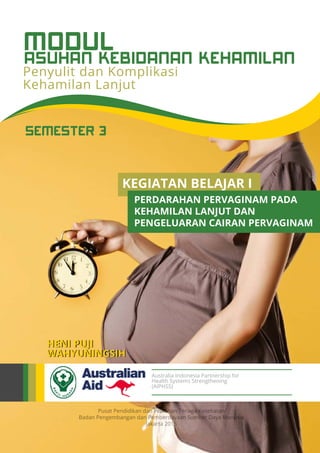 Pusat Pendidikan dan Pelatihan Tenaga Kesehatan
Badan Pengembangan dan Pemberdayaan Sumber Daya Manusia
Jakarta 2015
Australia Indonesia Partnership for
Health Systems Strengthening
(AIPHSS)
SEMESTER 3
HENI PUJI
WAHYUNINGSIH
Penyulit dan Komplikasi
Kehamilan Lanjut
ASUHAN KEBIDANAN KEHAMILAN
MODUL
KEGIATAN BELAJAR I
PERDARAHAN PERVAGINAM PADA
KEHAMILAN LANJUT DAN
PENGELUARAN CAIRAN PERVAGINAM
 