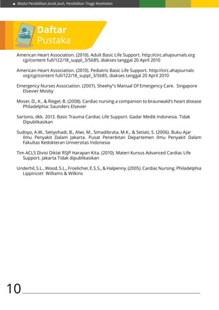 Modul Pendidikan Jarak Jauh, Pendidikan Tinggi Kesehatan
10
American Heart Association. (2010). Adult Basic Life Support. http://circ.ahajournals.org
cgi/content full/122/18_suppl_3/S685, diakses tanggal 20 April 2010
American Heart Association. (2010). Pediatric Basic Life Support. http://circ.ahajournals
org/cgi/content full/122/18_suppl_3/S685, diakses tanggal 20 April 2010
Emergency Nurses Association. (2007). Sheehy”s Manual Of Emergency Care. Singapore
Elsevier Mosby
Moser, D., K., & Riegel, B. (2008). Cardiac nursing a companion to braunwald’s heart disease
Philadelphia: Saunders Elsevier
Sartono, dkk. 2013. Basic Trauma Cardiac Life Support. Gadar Medik Indonesia. Tidak
Dipublikasikan
Sudoyo, A.W., Setiyohadi, B., Alwi, M., Simadibrata, M.K., & Setiati, S. (2006). Buku Ajar
Ilmu Penyakit Dalam Jakarta. Pusat Penerbitan Departemen Ilmu Penyakit Dalam
Fakultas Kedokteran Universitas Indonesia
Tim ACLS Divisi Diklat RSJP Harapan Kita. (2010). Materi Kursus Advanced Cardiac Life
Support. Jakarta Tidak dipublikasikan
Underhil, S.L., Wood, S.L., Froelicher, E.S.S., & Halpenny. (2005). Cardiac Nursing. Philadelphia
Lippincott Williams & Wilkins
Daftar
Pustaka
 