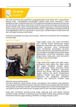 Modul Pendidikan Jarak Jauh, Jenjang Diploma 3 Program Studi Keperawatan
3
Uraian
Materi
Triage adalah suatu cara untuk menseleksi
atau memilah korban berdasarkan tingkat
kegawatan. Menseleksi dan memilah korban
tersebut bertujuan untuk mempercepat
dalam memberikan pertolongan terutama
pada korban korban yang dalam kondisi kritis
atau emergensi sehingga nyawa korban dapat
diselamatkan. Untuk bisa melakukan triage
dengan benar maka perlu anda memahami
tentang prinsip prinsip triage.
Gambar : Proses Triage
Jika anda saat dinas atau praktek di ruang gawat darurat kemudian ada 1 orang korban
datang untuk mendapatkan pertolongan, sulitkah anda untuk menolong ? Tentu
jawabannyatidak.Tetapibilaada5atau10orangkorbankecelakaandatangsecaratibatiba
dan bersamaan sementara anda hanya sendirian atau berdua bertugas, pertanyaannya
adalah sulitkah anda dalam menolong korban ? jawabannya pasti ya. Anda akan bingung
korban yang mana yang akan ditolong terlebih dahulu. Ingat bahwa menolong korban di
area kegawatdaruratan itu mempunyai 2 tujuan yaitu menyelamatkan korban (save life)
dan mencegah kecacatan lebih lanjut.
Untuk bisa menjawab rasa ingin tahu tersebut, anda harus memahami dan mempelajari
tentang triage.
Apa itu Triage ?
Apa itu Triage ?
Triage seharusnya segera dan tepat waktu,
penanganan yang segera dan tepat waktu
akan segera mengatasi masalah pasien
dan mengurangi terjadi kecacatan akibat
kerusakan organ. Pengkajian seharusnya
adekuat dan akurat, data yang didapatkan
dengan adekuat dan akurat menghasilkan
diagnosa masalah yang tepat. Keputusan
didasarkan dari pengkajian, penegakan
diagnose dan keputusan tindakan yang
diberikan sesuai kondisi pasien.
Intervensi dilakukan sesuai kondisi korban, penanganan atau tindakan yang diberikan
sesuai dengan masalah/keluhan pasien. Kepuasan korban harus dicapai, kepuasan korban
menunjukkan teratasinya masalah. Dokumentasi dengan benar, dokumentasi yang benar
merupakan sarana komunikasi antar tim gawat darurat dan merupakan aspek legal.
Anda telah memahami tentang prinsip triage, sekarang anda akan belajar tentang
klasifikasi triage. Klasifikasi ini penting untuk menseleksi korban yang datang sehingga
keselamatan korban segera ditolong. Klasifikasi ini dibagi menjadi 3 yaitu :
 