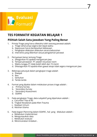Modul Pendidikan Jarak Jauh, Jenjang Diploma 3 Program Studi Keperawatan
7
Evaluasi
Formatif
TES FORMATIF KEGIATAN BELAJAR 1
Pilihlah Salah Satu Jawaban Yang Paling Benar
1.	 Prinsip Triage yang harus diketahui oleh seorang perawat adalah:
a.	 Triage seharusnya segera dan tepat waktu
b.	 Keputusan harus berdasarkan kebiasaan
c.	 Pengkajian dilakukan dilakukan secara kebutuhan
d.	 Intervensi yang diberikan sesuai pengalaman perawat
2.	 Pernyataan benar tentang Triage
a.	 Dikagorikan P2 apabila mengancam jiwa
b.	 Tempat perawatan P1 adalah resusitasi room
c.	 Waktu tunggu P1 tidak boleh lebih dari 15 menit
d.	 Dikatagorikan P3 apabila klien gawat tetapi tidak segera mengancam jiwa
3.	 Beberapa petunjuk dalam pengkajian triage adalah
a.	Riwayat
b.	Bau
c.	Sentuhan
d.	Tanda-tanda
4.	 Format yang dipakai dalam melakukan proses triage adalah :
a. Primary Survey
b. Secondary Survey
c. Secondary Assessment
d. SOAPIE
5.	 Pada pengkajian Triage, data subyektif yang diperlukan adalah :
a.	 Cara Klien Tiba di RS
b. Tingkat Kesadaran pada Klien Trauma
c.	 Keadaan Umum
d. Keluhan Utama
6.	 Pada bagian Plannning dalam SOAPIE , hal yang dilakukan adalah :
a.	 Melakukan implementasi
b. Mengumpulkan data
c.	 Melakukan evaluasi
d. Merencanakan tindakan .
 