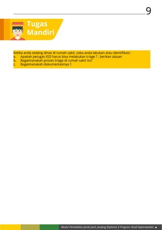 Modul Pendidikan Jarak Jauh, Jenjang Diploma 3 Program Studi Keperawatan
9
Tugas
Mandiri
Ketika anda sedang dinas di rumah sakit, coba anda lakukan atau identifikasi :
a.	 Apakah petugas IGD harus bisa melakukan triage ? , berikan alasan
b.	 Bagaimanakah proses triage di rumah sakit itu?
c.	 Bagaimanakah dokumentasinya ?.
 