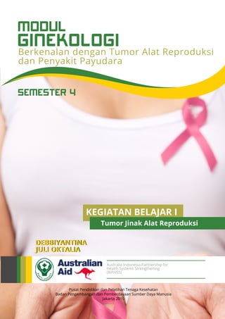 GINEKOLOGI
MODUL
Berkenalan dengan Tumor Alat Reproduksi
dan Penyakit Payudara
Pusat Pendidikan dan Pelatihan Tenaga Kesehatan
Badan Pengembangan dan Pemberdayaan Sumber Daya Manusia
Jakarta 2015
DEBBIYANTINA
JULI OKTALIA
Australia Indonesia Partnership for
Health Systems Strengthening
(AIPHSS)
SEMESTER 4
KEGIATAN BELAJAR I
Tumor Jinak Alat Reproduksi
 