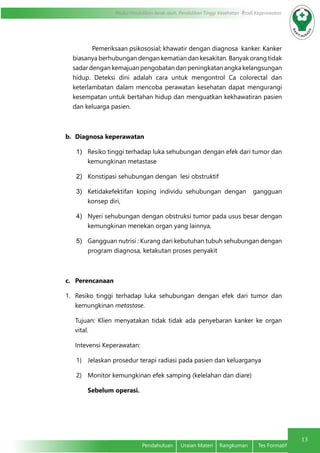 13
Modul Pendidikan Jarak Jauh, Pendidikan Tinggi Kesehatan Prodi Keperawatan
Pendahuluan	 Uraian Materi	 Rangkuman	 Tes Formatif
Pemeriksaan psikososial; khawatir dengan diagnosa kanker. Kanker
biasanya berhubungan dengan kematian dan kesakitan. Banyak orang tidak
sadar dengan kemajuan pengobatan dan peningkatan angka kelangsungan
hidup. Deteksi dini adalah cara untuk mengontrol Ca colorectal dan
keterlambatan dalam mencoba perawatan kesehatan dapat mengurangi
kesempatan untuk bertahan hidup dan menguatkan kekhawatiran pasien
dan keluarga pasien.
b.	 Diagnosa keperawatan
1)	 Resiko tinggi terhadap luka sehubungan dengan efek dari tumor dan
kemungkinan metastase
2)	 Konstipasi sehubungan dengan lesi obstruktif
3)	 Ketidakefektifan koping individu sehubungan dengan gangguan
konsep diri,
4)	 Nyeri sehubungan dengan obstruksi tumor pada usus besar dengan
kemungkinan menekan organ yang lainnya,
5)	 Gangguan nutrisi : Kurang dari kebutuhan tubuh sehubungan dengan
program diagnosa, ketakutan proses penyakit
c.	 Perencanaan
1.	 Resiko tinggi terhadap luka sehubungan dengan efek dari tumor dan
kemungkinan metastase.
Tujuan: Klien menyatakan tidak tidak ada penyebaran kanker ke organ
vital.
Intevensi Keperawatan:
1)	 Jelaskan prosedur terapi radiasi pada pasien dan keluarganya
2)	 Monitor kemungkinan efek samping (kelelahan dan diare)
Sebelum operasi.
 