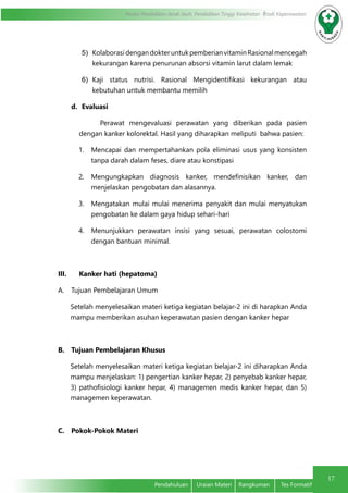 17
Modul Pendidikan Jarak Jauh, Pendidikan Tinggi Kesehatan Prodi Keperawatan
Pendahuluan	 Uraian Materi	 Rangkuman	 Tes Formatif
5)	 KolaborasidengandokteruntukpemberianvitaminRasionalmencegah
kekurangan karena penurunan absorsi vitamin larut dalam lemak
6)	 Kaji status nutrisi. Rasional Mengidentifikasi kekurangan atau
kebutuhan untuk membantu memilih
d.	 Evaluasi
Perawat mengevaluasi perawatan yang diberikan pada pasien
dengan kanker kolorektal. Hasil yang diharapkan meliputi bahwa pasien:
1.	 Mencapai dan mempertahankan pola eliminasi usus yang konsisten
tanpa darah dalam feses, diare atau konstipasi
2.	 Mengungkapkan diagnosis kanker, mendefinisikan kanker, dan
menjelaskan pengobatan dan alasannya.
3.	 Mengatakan mulai mulai menerima penyakit dan mulai menyatukan
pengobatan ke dalam gaya hidup sehari-hari
4.	 Menunjukkan perawatan insisi yang sesuai, perawatan colostomi
dengan bantuan minimal.
III.	 Kanker hati (hepatoma)
A.	 Tujuan Pembelajaran Umum
Setelah menyelesaikan materi ketiga kegiatan belajar-2 ini di harapkan Anda
mampu memberikan asuhan keperawatan pasien dengan kanker hepar
B.	 Tujuan Pembelajaran Khusus
Setelah menyelesaikan materi ketiga kegiatan belajar-2 ini diharapkan Anda
mampu menjelaskan: 1) pengertian kanker hepar, 2) penyebab kanker hepar,
3) pathofisiologi kanker hepar, 4) managemen medis kanker hepar, dan 5)
managemen keperawatan.
C.	 Pokok-Pokok Materi
 