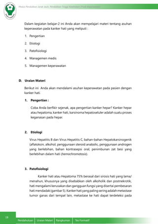 18
Modul Pendidikan Jarak Jauh, Pendidikan Tinggi Kesehatan Prodi Keperawatan
Pendahuluan	 Uraian Materi	 Rangkuman	 Tes Formatif
Dalam kegiatan belajar-2 ini Anda akan mempelajari materi tentang asuhan
keperawatan pada kanker hati yang meliputi :
1.	 Pengertian
2.	 Etiologi
3.	 Patofisiologi
4.	 Managemen medis
5.	 Managemen keperawatan
D.	 Uraian Materi
Berikut ini Anda akan mendalami asuhan keperawatan pada pasien dengan
kanker hati.
1.	 Pengertian :
Coba Anda berfikir sejenak, apa pengertian kanker hepar? Kanker hepar
atau hepatoma, kanker hati, karsinoma hepatoseluler adalah suatu proses
keganasan pada hepar.
2.	 Etiologi
Virus Hepatitis B dan Virus Hepatitis C, bahan-bahan Hepatokarsinogenik
(aflatoksin, alkohol, penggunaan steroid anabolic, penggunaan androgen
yang berlebihan, bahan kontrasepsi oral, penimbunan zat besi yang
berlebihan dalam hati (hemochromatosis).
3.	 Patofisiologi
Kanker hati atau Hepatoma 75% berasal dari sirosis hati yang lama/
menahun, khususnya yang disebabkan oleh alkoholik dan postnekrotik,
hati mengalami kerusakan dan gangguan fungsi yang disertai pembesaran
hatimendadak(gambar5).Kankerhatiyangpalingseringadalahmetastase
tumor ganas dari tempat lain, metastase ke hati dapat terdeteksi pada
 