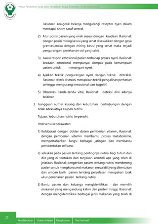 22
Modul Pendidikan Jarak Jauh, Pendidikan Tinggi Kesehatan Prodi Keperawatan
Pendahuluan	 Uraian Materi	 Rangkuman	 Tes Formatif
Rasional: analgesik bekerja mengurangi reseptor nyeri dalam
mencapai sistim saraf sentral.
2)	 Atur posisi pasien yang enak sesuai dengan keadaan. Rasional:
dengan posisi miring ke sisi yang sehat disesuaikan dengan gaya
gravitasi,maka dengan miring kesisi yang sehat maka terjadi
pengurangan penekanan sisi yang sakit.
3)	 Awasi respon emosional pasien terhadap proses nyeri. Rasional:
keadaan emosional mempunyai dampak pada kemampuan
pasien untuk menangani nyeri.
4)	 Ajarkan teknik pengurangan nyeri dengan teknik distraksi.
Rasional: teknik distraksi merupakan teknik pengalihan perhatian
sehingga mengurangi emosional dan kognitif.
5)	 Observasi tanda-tanda vital, Rasional: deteksi dini adanya
kelainan
3.	 Gangguan nutrisi: kurang dari kebutuhan berhubungan dengan
tidak adekuatnya asupan nutrisi.
Tujuan: kebutuhan nutrisi terpenuhi.
Intervensi keperawatan:
1)	Kolaborasi dengan dokter dalam pemberian vitamin, Rasional:
dengan pemberian vitamin membantu proses metabolisme,
mempertahankan fungsi berbagai jaringan dan membantu
pembentukan sel baru.
2)	Jelaskan pada pasien tentang pentingnya nutrisi bagi tubuh dan
diit yang di tentukan dan tanyakan kembali apa yang telah di
jelaskan, Rasional: pengertian pasien tentang nutrisi mendorong
pasien untuk mengkonsumsi makanan sesuai diit yang ditentukan
dan umpan balik pasien tentang penjelasan merupakan tolak
ukur penahanan pasien tentang nutrisi
3)	Bantu pasien dan keluarga mengidentifikasi dan memilih
makanan yang mengandung kalori dan protein tinggi, Rasional:
dengan mengidentifikasi berbagai jenis makanan yang telah di
 
