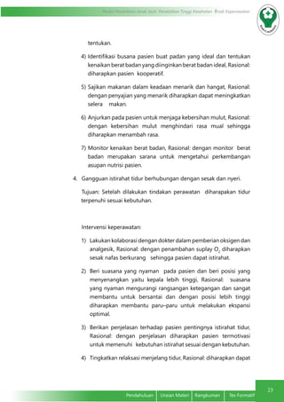 23
Modul Pendidikan Jarak Jauh, Pendidikan Tinggi Kesehatan Prodi Keperawatan
Pendahuluan	 Uraian Materi	 Rangkuman	 Tes Formatif
tentukan.
4)	Identifikasi busana pasien buat padan yang ideal dan tentukan
kenaikan berat badan yang diinginkan berat badan ideal, Rasional:
diharapkan pasien kooperatif.
5)	Sajikan makanan dalam keadaan menarik dan hangat, Rasional:
dengan penyajian yang menarik diharapkan dapat meningkatkan
selera makan.
6)	Anjurkan pada pasien untuk menjaga kebersihan mulut, Rasional:
dengan kebersihan mulut menghindari rasa mual sehingga
diharapkan menambah rasa.
7)	Monitor kenaikan berat badan, Rasional: dengan monitor berat
badan merupakan sarana untuk mengetahui perkembangan
asupan nutrisi pasien.
4.	 Gangguan istirahat tidur berhubungan dengan sesak dan nyeri.
Tujuan: Setelah dilakukan tindakan perawatan diharapakan tidur
terpenuhi sesuai kebutuhan.
Intervensi keperawatan:
1)	 Lakukan kolaborasi dengan dokter dalam pemberian oksigen dan
analgesik, Rasional: dengan penambahan suplay O2
diharapkan
sesak nafas berkurang sehingga pasien dapat istirahat.
2)	 Beri suasana yang nyaman pada pasien dan beri posisi yang
menyenangkan yaitu kepala lebih tinggi, Rasional: suasana
yang nyaman mengurangi rangsangan ketegangan dan sangat
membantu untuk bersantai dan dengan posisi lebih tinggi
diharapkan membantu paru–paru untuk melakukan ekspansi
optimal.
3)	 Berikan penjelasan terhadap pasien pentingnya istirahat tidur,
Rasional: dengan penjelasan diharapkan pasien termotivasi
untuk memenuhi kebutuhan istirahat sesuai dengan kebutuhan.
4)	 Tingkatkan relaksasi menjelang tidur, Rasional: diharapkan dapat
 