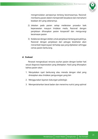 25
Modul Pendidikan Jarak Jauh, Pendidikan Tinggi Kesehatan Prodi Keperawatan
Pendahuluan	 Uraian Materi	 Rangkuman	 Tes Formatif
mengemukakan persepsinya tentang kecemasannya, Rasional:
membantu pasien dalam memperoleh kesadaran dan memahami
keadaan diri yang sebenarnya.
2)	 Jelaskan pada pasien setiap melakukan prosedur baik
keperawatan maupun tindakan medis, Rasional: dengan
penjelasan diharapkan pasien kooperatif dan mengurangi
kecemasan pasien
3)	 Kolaborasi dengan dokter untuk penjelasan tentang penyakitnya,
Rasional: dengan penjelasan dari petugas kesehatan akan
menambah kepercayaan terhadap apa yang dijelaskan sehingga
cemas pasien berkurang.
d.	 Evaluasi
	 Perawat mengevaluasi rencana asuhan pasien dengan kanker hati
sesuai diagnosis keperawatan yang ditetapkan. Hasil yang diharapkan
bahwa pasien akan:
1.	 Menyatakan nyeri berkurang atau mereda dengan obat yang
diresepkan atau tindakan pengurangan yang lain
2.	 Menggunakan layanan dukungan psikologis
3.	 Mempertahankan berat badan dan menerima nutrisi yang optimal
 