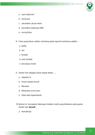 29
Modul Pendidikan Jarak Jauh, Pendidikan Tinggi Kesehatan Prodi Keperawatan
Pendahuluan	 Uraian Materi	 Rangkuman	 Tes Formatif
a.	 nyeri abdomen
b.	 hemoroid
c.	 perubahan ukuran feses
d.	 perubahan kebiasaan BAB
e.	 sering flatus
8.	 Feses yang keluar melalui colostomy pada sigmoid colostomy adalah.....
a.	 padat
b.	cair
c.	 lembek
d.	semi-lembek
e.	 bercampur lendir
9.	 Kanker hati sebagian besar terjadi akibat ......
a.	 Hepatitis A
b.	 Sirosis hepatis kronik
c.	 Merokok
d.	 Metastase tumor paru
e.	 Obat-obat hepatotoksik
10.	Berikut ini merupakan beberapa tindakan medis yang dilakukan pada pasien
kanker hati, kecuali ...
a.	 Kemoterapi
 