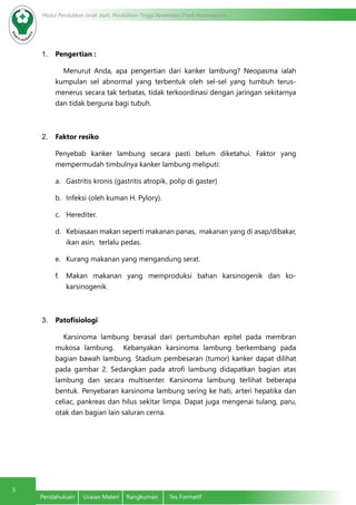 3
Modul Pendidikan Jarak Jauh, Pendidikan Tinggi Kesehatan Prodi Keperawatan
Pendahuluan	 Uraian Materi	 Rangkuman	 Tes Formatif
1.	 Pengertian :
Menurut Anda, apa pengertian dari kanker lambung? Neopasma ialah
kumpulan sel abnormal yang terbentuk oleh sel-sel yang tumbuh terus-
menerus secara tak terbatas, tidak terkoordinasi dengan jaringan sekitarnya
dan tidak berguna bagi tubuh.
2.	 Faktor resiko
Penyebab kanker lambung secara pasti belum diketahui. Faktor yang
mempermudah timbulnya kanker lambung meliputi:
a.	 Gastritis kronis (gastritis atropik, polip di gaster)
b.	 Infeksi (oleh kuman H. Pylory).
c.	 Herediter.
d.	 Kebiasaan makan seperti makanan panas, makanan yang di asap/dibakar,
ikan asin, terlalu pedas.
e.	 Kurang makanan yang mengandung serat.
f.	 Makan makanan yang memproduksi bahan karsinogenik dan ko-
karsinogenik.
3.	 Patofisiologi
Karsinoma lambung berasal dari pertumbuhan epitel pada membran
mukosa lambung. Kebanyakan karsinoma lambung berkembang pada
bagian bawah lambung. Stadium pembesaran (tumor) kanker dapat dilihat
pada gambar 2. Sedangkan pada atrofi lambung didapatkan bagian atas
lambung dan secara multisenter. Karsinoma lambung terlihat beberapa
bentuk. Penyebaran karsinoma lambung sering ke hati, arteri hepatika dan
celiac, pankreas dan hilus sekitar limpa. Dapat juga mengenai tulang, paru,
otak dan bagian lain saluran cerna.
 