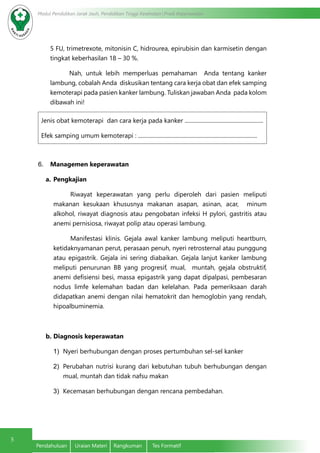 5
Modul Pendidikan Jarak Jauh, Pendidikan Tinggi Kesehatan Prodi Keperawatan
Pendahuluan	 Uraian Materi	 Rangkuman	 Tes Formatif
5 FU, trimetrexote, mitonisin C, hidrourea, epirubisin dan karmisetin dengan
tingkat keberhasilan 18 – 30 %.
Nah, untuk lebih memperluas pemahaman Anda tentang kanker
lambung, cobalah Anda diskusikan tentang cara kerja obat dan efek samping
kemoterapi pada pasien kanker lambung. Tuliskan jawaban Anda pada kolom
dibawah ini!
Jenis obat kemoterapi dan cara kerja pada kanker ........................................................
Efek samping umum kemoterapi : .....................................................................................
6.	 Managemen keperawatan
a.	Pengkajian
Riwayat keperawatan yang perlu diperoleh dari pasien meliputi
makanan kesukaan khususnya makanan asapan, asinan, acar, minum
alkohol, riwayat diagnosis atau pengobatan infeksi H pylori, gastritis atau
anemi pernisiosa, riwayat polip atau operasi lambung.
Manifestasi klinis. Gejala awal kanker lambung meliputi heartburn,
ketidaknyamanan perut, perasaan penuh, nyeri retrosternal atau punggung
atau epigastrik. Gejala ini sering diabaikan. Gejala lanjut kanker lambung
meliputi penurunan BB yang progresif, mual, muntah, gejala obstruktif,
anemi defisiensi besi, massa epigastrik yang dapat dipalpasi, pembesaran
nodus limfe kelemahan badan dan kelelahan. Pada pemeriksaan darah
didapatkan anemi dengan nilai hematokrit dan hemoglobin yang rendah,
hipoalbuminemia.
b.	Diagnosis keperawatan
1)	 Nyeri berhubungan dengan proses pertumbuhan sel-sel kanker
2)	 Perubahan nutrisi kurang dari kebutuhan tubuh berhubungan dengan
mual, muntah dan tidak nafsu makan
3)	 Kecemasan berhubungan dengan rencana pembedahan.
 
