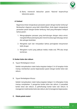 8
Modul Pendidikan Jarak Jauh, Pendidikan Tinggi Kesehatan Prodi Keperawatan
Pendahuluan	 Uraian Materi	 Rangkuman	 Tes Formatif
d)	 Bantu memenuhi kebutuhan pasien. Rasional terpenuhinya
kebutuhan pasien.
d.	Evaluasi
Bagaimana Anda mengevaluasi perawatan pasien dengan kanker lambung?
Berdasarkan diagnosis yang telah diidentifikasi, Anda dapat mengevaluasi
perawatan pasien dengan kanker lambung. Hasil yang diharapkan meliputi
bahwa pasien:
1.	 Mengungkapkan perasaan yang berhubungan dengan status emosi,
mengidentifikasi pola koping dan menerima dukungan keluarga, teman
dan petugas kesehatan
2.	 Mengelola nyeri dan menyatakan bahwa peningkatan kenyamanan
telah dicapai
3.	 Mengalami nutrisi yang adekuat melalui intake oral, TPN atau terapi
kombinasi.
II.	Kanker kolon dan rektum
A.	 Tujuan Pembelajaran Umum
Setelah menyelesaikan materi kedua kegiatan belajar-2 ini di harapkan Anda
mampu memberikan asuhan keperawatan pasien dengan kanker kolon dan
rektum.
B.	 Tujuan Pembelajaran Khusus
Setelah menyelesaikan materi kedua kegiatan belajar-2 ini diharapkan Anda
mampu menjelaskan: 1) pengertian kanker kolon dan rektum, 2) penyebab
kanker kolon dan rektum, 3) pathofisiologi kanker kolon dan rektum, 4)
managemenmediskankerkolondanrektum,dan5)managemenkeperawatan.
C.	 Pokok-pokok materi
 
