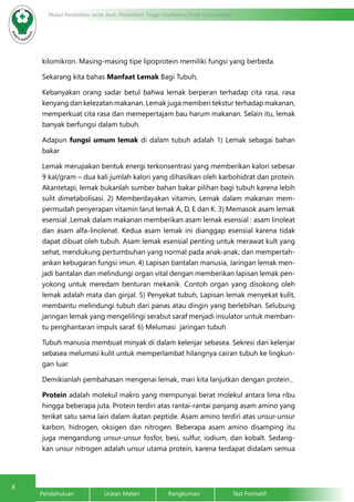 8
Modul Pendidikan Jarak Jauh, Pendidikan Tinggi Kesehatan Prodi Keperawatan
Pendahuluan		Uraian Materi		Rangkuman		Test Formatif
kilomikron. Masing-masing tipe lipoprotein memiliki fungsi yang berbeda.
Sekarang kita bahas Manfaat Lemak Bagi Tubuh,
Kebanyakan orang sadar betul bahwa lemak berperan terhadap cita rasa, rasa
kenyang dan kelezatan makanan. Lemak juga memberi tekstur terhadap makanan,
memperkuat cita rasa dan memepertajam bau harum makanan. Selain itu, lemak
banyak berfungsi dalam tubuh.
Adapun fungsi umum lemak di dalam tubuh adalah 1) Lemak sebagai bahan
bakar
Lemak merupakan bentuk energi terkonsentrasi yang memberikan kalori sebesar
9 kal/gram – dua kali jumlah kalori yang dihasilkan oleh karbohidrat dan protein.
Akantetapi, lemak bukanlah sumber bahan bakar pilihan bagi tubuh karena lebih
sulit dimetabolisasi. 2) Memberdayakan vitamin, Lemak dalam makanan mem-
permudah penyerapan vitamin larut lemak A, D, E dan K. 3) Memasok asam lemak
esensial ,Lemak dalam makanan memberikan asam lemak esensial : asam linoleat
dan asam alfa-linolenat. Kedua asam lemak ini dianggap esensial karena tidak
dapat dibuat oleh tubuh. Asam lemak esensial penting untuk merawat kult yang
sehat, mendukung pertumbuhan yang normal pada anak-anak, dan mempertah-
ankan kebugaran fungsi imun. 4) Lapisan bantalan manusia, Jaringan lemak men-
jadi bantalan dan melindungi organ vital dengan memberikan lapisan lemak pen-
yokong untuk meredam benturan mekanik. Contoh organ yang disokong oleh
lemak adalah mata dan ginjal. 5) Penyekat tubuh, Lapisan lemak menyekat kulit,
membantu melindungi tubuh dari panas atau dingin yang berlebihan. Selubung
jaringan lemak yang mengelilingi serabut saraf menjadi insulator untuk memban-
tu penghantaran impuls saraf. 6) Melumasi jaringan tubuh
Tubuh manusia membuat minyak di dalam kelenjar sebasea. Sekresi dari kelenjar
sebasea melumasi kulit untuk memperlambat hilangnya cairan tubuh ke lingkun-
gan luar.
Demikianlah pembahasan mengenai lemak, mari kita lanjutkan dengan protein ,
Protein adalah molekul makro yang mempunyai berat molekul antara lima ribu
hingga beberapa juta. Protein terdiri atas rantai-rantai panjang asam amino yang
terikat satu sama lain dalam ikatan peptide. Asam amino terdiri atas unsur-unsur
karbon, hidrogen, oksigen dan nitrogen. Beberapa asam amino disamping itu
juga mengandung unsur-unsur fosfor, besi, sulfur, iodium, dan kobalt. Sedang-
kan unsur nitrogen adalah unsur utama protein, karena terdapat didalam semua
 