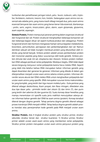 10
Modul Pendidikan Jarak Jauh, Pendidikan Tinggi Kesehatan Prodi Keperawatan
Pendahuluan		Uraian Materi		Rangkuman		Test Formatif
tumbuhan dan pemeliharaan jaringan tubuh, yaitu : leusin, isoleusin, valin, tripto-
fan, fenilalanin, metionin, treonin, lisin, histidin. Sedangakan asam amino non es-
sensial ada sebelas jenis, yang mana masih dibagi menjadi dua, yaitu asam amino
essensial bersyarat dan asam amino yang benar-benar tida essensial, diantaranya
: prolin, serin, arginin, tirosin,sistein, glisin, alanin, asam glutamate, glutamine,
asam aspartat, asparagin.
Sintesis Protein, Protein mempunyai peranan penting dalam organisasi struktural
dan fungsional dari sel. Protein struktural menghasilkan beberapa komponen sel
dan beberapa bagian diluar sel seperti kutikula,serabut dan sebagainya. Protein
fungsional (enzim dan hormon) mengawasi hampir semua kegiatan metabolisme,
biosintesis, pertumbuhan, pernapasan dan perkembangbiakan dari sel. Namun
demikian sebuah sel tidak mungkin membuat protein yang dibutuhkan oleh in-
dividu yang bersel banyak. Sintesis protein adalah proses pembentukan protein
dari monomer peptida yang diatur susunannya oleh kode genetik. Sintesis pro-
tein dimulai dari anak inti sel, sitoplasma dan ribosom. Sintesis protein melibat-
kan DNA sebagai pembuat rantai polipeptida. Meskipun begitu, DNA tidak dapat
secara langsung menyusun rantai polipeptida karena harus melalui RNA. Seperti
yang telah kita ketahui bahwa DNA merupakan bahan informasi genetik yang
dapat diwariskan dari generasi ke generasi. Informasi yang dikode di dalam gen
diterjemahkan menjadi urutan asam amino selama sintesis protein. Informasi dit-
ransfer secara akurat dari DNA melalui RNA untuk menghasilkan polipeptida dari
urutan asam amino yang spesifik. DNA merupakan susunan kimia makromoleku-
lar yang komplek, yang terdiri dari tiga macam molekul yaitu : Gula pentose yang
dikenal sebagai deoksiribosa, Asam pospat, dan Basa nitrogen, dibedakan atas
dua tipe dasar yaitu : pirimidin terdiri dari sitosin (S) dan timin (T), dan purin
yang terdiri dari adenine (A) dan guanine (G). Suatu konsep dasar hereditas yang
mampu menentukan ciri spesifik suatu jenis makhluk menunjukkan adanya ali-
ran informasi bahan genetik dari DNA ke asam amino (protein). Konsep tersebut
dikenal dengan dogma genetik. Tahap pertama dogma genetik dikenal sebagai
proses transkripsi DNA menjadi mRNA. Tahap kedua dogma genetik adalah pros-
es translasi atau penerjemahan kode genetik pada RNA menjadi urutan asam
amino.
Struktur Protein, Ada 4 tingkat struktur protein yaitu struktur primer, struktur
sekunder, struktur tersier dan struktur kuartener. 1) Struktur primer, Struktur
primer adalah urutan asam-asam amino yang membentuk rantai polipeptida.
Struktur primer protein merupakan urutan asam amino penyusun protein yang
 