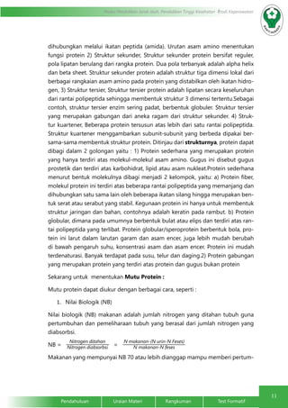 11
Modul Pendidikan Jarak Jauh, Pendidikan Tinggi Kesehatan Prodi Keperawatan
Pendahuluan		Uraian Materi		Rangkuman		Test Formatif
dihubungkan melalui ikatan peptida (amida). Urutan asam amino menentukan
fungsi protein 2) Struktur sekunder, Struktur sekunder protein bersifat reguler,
pola lipatan berulang dari rangka protein. Dua pola terbanyak adalah alpha helix
dan beta sheet. Struktur sekunder protein adalah struktur tiga dimensi lokal dari
berbagai rangkaian asam amino pada protein yang distabilkan oleh ikatan hidro-
gen, 3) Struktur tersier, Struktur tersier protein adalah lipatan secara keseluruhan
dari rantai polipeptida sehingga membentuk struktur 3 dimensi tertentu.Sebagai
contoh, struktur tersier enzim sering padat, berbentuk globuler. Struktur tersier
yang merupakan gabungan dari aneka ragam dari struktur sekunder. 4) Struk-
tur kuartener, Beberapa protein tersusun atas lebih dari satu rantai polipeptida.
Struktur kuartener menggambarkan subunit-subunit yang berbeda dipakai ber-
sama-sama membentuk struktur protein. Ditinjau dari strukturnya, protein dapat
dibagi dalam 2 golongan yaitu : 1) Protein sederhana yang merupakan protein
yang hanya terdiri atas molekul-molekul asam amino. Gugus ini disebut gugus
prostetik dan terdiri atas karbohidrat, lipid atau asam nukleat.Protein sederhana
menurut bentuk molekulnya dibagi menjadi 2 kelompok, yaitu: a) Protein fiber,
molekul protein ini terdiri atas beberapa rantai polipeptida yang memanjang dan
dihubungkan satu sama lain oleh beberapa ikatan silang hingga merupakan ben-
tuk serat atau serabut yang stabil. Kegunaan protein ini hanya untuk membentuk
struktur jaringan dan bahan, contohnya adalah keratin pada rambut. b) Protein
globular, dimana pada umumnya berbentuk bulat atau elips dan terdiri atas ran-
tai polipeptida yang terlibat. Protein globular/speroprotein berbentuk bola, pro-
tein ini larut dalam larutan garam dan asam encer, juga lebih mudah berubah
di bawah pengaruh suhu, konsentrasi asam dan asam encer. Protein ini mudah
terdenaturasi. Banyak terdapat pada susu, telur dan daging.2) Protein gabungan
yang merupakan protein yang terdiri atas protein dan gugus bukan protein
Sekarang untuk menentukan Mutu Protein :
Mutu protein dapat diukur dengan berbagai cara, seperti :
1.	 Nilai Biologik (NB)
Nilai biologik (NB) makanan adalah jumlah nitrogen yang ditahan tubuh guna
pertumbuhan dan pemeliharaan tubuh yang berasal dari jumlah nitrogen yang
diabsorbsi.
NB = =
Makanan yang mempunyai NB 70 atau lebih dianggap mampu memberi pertum-
Nitrogen ditahan
Nitrogen diabsorbsi
N makanan-(N urin-N Feses)
N makanan-N feses
 