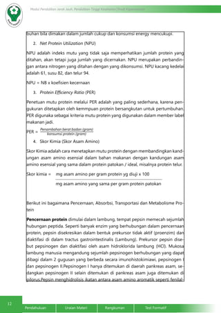12
Modul Pendidikan Jarak Jauh, Pendidikan Tinggi Kesehatan Prodi Keperawatan
Pendahuluan		Uraian Materi		Rangkuman		Test Formatif
buhan bila dimakan dalam jumlah cukup dan konsumsi energy mencukupi.
2.	 Net Protein Utilization (NPU)
NPU adalah indeks mutu yang tidak saja memperhatikan jumlah protein yang
ditahan, akan tetapi juga jumlah yang dicernakan. NPU merupakan perbandin-
gan antara nitrogen yang ditahan dengan yang dikonsumsi. NPU kacang kedelai
adalah 61, susu 82, dan telur 94.
NPU = NB x koefisien kecernaan
3.	 Protein Efficiency Ratio (PER)
Penetuan mutu protein melalui PER adalah yang paling sederhana, karena pen-
gukuran ditetapkan oleh kemmpuan protein bersangkutan untuk pertumbuhan.
PER digunaka sebagai kriteria mutu protein yang digunakan dalam member label
makanan jadi.
PER =
4.	 Skor Kimia (Skor Asam Amino)
Skor Kimia adalah cara menetapkan mutu protein dengan membandingkan kand-
ungan asam amino esensial dalam bahan makanan dengan kandungan asam
amino esensial yang sama dalam protein patokan / ideal, misalnya protein telur.  
Skor kimia = mg asam amino per gram protein yg diuji x 100
	 mg asam amino yang sama per gram protein patokan
Berikut ini bagaimana Pencernaan, Absorbsi, Transportasi dan Metabolisme Pro-
tein
Pencernaan protein dimulai dalam lambung, tempat pepsin memecah sejumlah
hubungan peptida. Seperti banyak enzim yang berhubungan dalam pencernaan
protein, pepsin disekresikan dalam bentuk prekursor tidak aktif (proenzim) dan
diaktifasi di dalam tractus gastrointestinalis (Lambung). Prekursor pepsin dise-
but pepsinogen dan diaktifasi oleh asam hidroklorida lambung (HCl). Mukosa
lambung manusia mengandung sejumlah pepsinogen berhubungan yang dapat
dibagi dalam 2 gugusan yang berbeda secara imunohistokimiawi, pepsinogen I
dan pepsinogen II.Pepsinogen I hanya ditemukan di daerah pankreas asam, se-
dangkan pepsinogen II selain ditemukan di pankreas asam juga ditemukan di
pilorus.Pepsin menghidrolisis ikatan antara asam amino aromatik seperti fenilal-
Penambahan berat badan (gram)
konsumsi protein (gram)
 