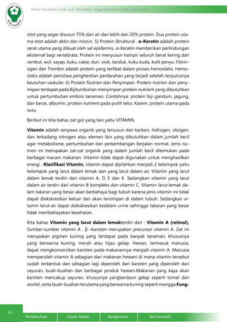 14
Modul Pendidikan Jarak Jauh, Pendidikan Tinggi Kesehatan Prodi Keperawatan
Pendahuluan		Uraian Materi		Rangkuman		Test Formatif
otot yang segar disusun 75% dari air dan lebih dari 20% protein. Dua protein uta-
ma otot adalah aktin dan miosin. 5) Protein Struktural . α-Keratin adalah protein
serat utama yang dibuat oleh sel epidermis. α-Keratin memberikan perlindungan
eksternal bagi vertebrata. Protein ini menyusun hampir seluruh berat kering dari
rambut, wol, sayap, kuku, cakar, duri, sisik, tanduk, kuku kuda, kulit penyu. Fibrin-
ogen dan Trombin adalah protein yang terlibat dalam proses hemostatis. Hemo-
statis adalah peristiwa penghentian perdarahan yang terjadi setelah terputusnya
keutuhan vaskuler. 6) Protein Nutrien dan Penyimpan. Protein nutrien dan peny-
impan terdapat pada:Bijitumbuhan menyimpan protein nutrient yang dibutuhkan
untuk pertumbuhan embrio tanaman. Contohnya: protein biji gandum, jagung,
dan beras, albumin, protein nutrient pada putih telur, Kasein, protein utama pada
susu
Berikut ini kita bahas zat gizi yang lain yaitu VITAMIN,
Vitamin adalah senyawa organik yang tersusun dari karbon, hidrogen, oksigen,
dan terkadang nitrogen atau elemen lain yang dibutuhkan dalam jumlah kecil
agar metabolisme, pertumbuhan dan perkembangan berjalan normal. Jenis nu-
trien ini merupakan zat-zat organik yang dalam jumlah kecil ditemukan pada
berbagai macam makanan. Vitamin tidak dapat digunakan untuk menghasilkan
energi . Klasifikasi Vitamin, vitamin dapat dipilahkan menjadi 2 kelompok yaitu
kelompok yang larut dalam lemak dan yang larut dalam air. Vitamin yang larut
dalam lemak terdiri dari vitamin A, D, E dan K. Sedangkan vitamin yang larut
dalam air terdiri dari vitamin B kompleks dan vitamin C. Vitamin larut-lemak da-
lam takaran yang besar akan berbahaya bagi tubuh karena jenis vitamin ini tidak
dapat diekskresikan keluar dan akan tersimpan di dalam tubuh. Sedangkan vi-
tamin larut-air dapat diekskresikan kedalam urine sehingga takaran yang besar
tidak membahayakan kesehatan.
Kita bahas Vitamin yang larut dalam lemakterdiri dari : Vitamin A (retinol),
Sumber-sumber vitamin A . β –karoten merupakan precursor vitamin A. Zat ini
merupakan pigmen kuning yang terdapat pada banyak tanaman, khususnya
yang berwarna kuning, merah atau hijau gelap. Hewan, termasuk manusia,
dapat mengkonversikan karoten pada makanannya menjadi vitamin A .Manusia
memperoleh vitamin A sebagian dari makanan hewani di mana vitamin tersebut
sudah terbentuk dan sebagian lagi diperoleh dari karoten yang diperoleh dari
sayuran, buah-buahan dan berbagai produk hewani.Makanan yang kaya akan
karoten mencakup sayuran, khususnya yangberdaun gelap seperti tomat dan
wortel, serta buah-buahan terutama yang berwarna kuning seperti mangga.Fung-
 