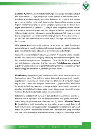 15
Modul Pendidikan Jarak Jauh, Pendidikan Tinggi Kesehatan Prodi Keperawatan
Pendahuluan		Uraian Materi		Rangkuman		Test Formatif
si vitamin A,Vitamin A memiliki beberapa fungsi yang sangat penting bagi tubuh
kita, diantaranya : 1) Daya penglihatan malam.Vitamin A merupakan unsur es-
ensial untuk pembentukan pigmen retina, rhodopsin. Rhodopsin adalah pigmen
yang memungkinkan mata untuk dapat melihat dalam cahaya remang-remang.
Pigmen ini akan terurai jika ada cahaya yang terang. Regenerasi rhodopsin dapat
terjadi dan memerlukan vitamin A. 2) Jaringan epitel yang sehat.Vitamin A diper-
lukan untuk mempertahankan keutuhan jaringan epitel dan membran mukosa.
3) Pertumbukan gigi dan tulang yang normal. Banyak cacat fisik yang menyerang
tulang yang dialami anak-anak karena kurangnya vitamin A yang dikonsumsi se-
jak kecil. Jadi perlu sekali konsumsi vitamin A sejak kecil agar pertumbuhan tubuh
bisa optimal.
Sifat vitamin Aumumnya stabil terhadap panas, asam, dan alkali. Tetapi mem-
punyai sifat yang mudah teroksidasi oleh udara dan akan rusak bila dipanaskan
pada suhu tinggi bersama udara, sinar dan lemak yang sudah tengik.
Ibu hamil berisiko mengalami kekurangan vitamin A terutama selama trimester
terakhir ketika kebutuhan janin yang dikandung dan ibu hamil meningkat. Kelebi-
han vitamin A mengakibatkan: Osteoporosis, Cacat lahir,Toksisitas hati (keracu-
nan hati), Kesulitan melahirkan, Kelahiran prematur. Pada kekurangan vitamin A
dapat menyebabkan:Gangguan penglihatan (Xeropthalmia), Kerusakan Jaringan
Epitel, Gangguan Pertumbuhan, Lemah daya tahan badan,				
		
Vitamin Dtergolong vitamin yang mudah larut dalam lemak dan merupakan pra-
hormon jenis sterol. Vitamin D merupakan kelompok senyawa sterol yang ter-
dapat di alam, terutama pada hewan, tetapi juga ditemukan di tumbuhan maupun
ragi. Vitamin D terdiri dari dua jenis, yaitu vitamin D2
(ergokalsiferol) dan vitamin
D3
(kholekalsiferol). Ergokalsiferol biasanya terdapat dalam steroid tanaman, se-
dangkan kholekalsiferol terdapat pada hewan. Kedua jenis vitamin D tersebut
memiliki struktur kimia berbeda, namun fungsinya identik.
Sebenarnya, terdapat lebih kurang 10 derivat sterol yang memiliki aktivitas vi-
tamin D, namun ergosterol dan 7α-dehidrokolesterol, merupakan provitamin D
utama yang menghasilkan secara berturut-turut D2
dan D3
. Sifat-sifat Vitamin
D, Kholekalsiferol tidak larut dalam air, larut dalam larutan organik dan minyak
tumbuh-tumbuhan. Cairan aseton akan menyebabkan Kholekalsiferol berbentuk
kristal halus putih. Kholekalsiferol dirusak oleh sinar ultraviolet yang berlebihan
dan oleh peroksida dengan adanya asam lemak tidak jenuh yang tengik. Bahan
 