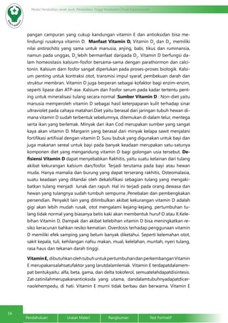 16
Modul Pendidikan Jarak Jauh, Pendidikan Tinggi Kesehatan Prodi Keperawatan
Pendahuluan		Uraian Materi		Rangkuman		Test Formatif
pangan campuran yang cukup kandungan vitamin E dan antioksidan bisa me-
lindungi rusaknya vitamin D. Manfaat Vitamin D, Vitamin D2
dan D3
, memiliki
nilai antirachitis yang sama untuk manusia, anjing, babi, tikus dan ruminansia,
namun pada unggas, D3
lebih bermanfaat daripada D2
. Vitamin D berfungsi da-
lam homeostasis kalsium-fosfor bersama-sama dengan parathormon dan calci-
tonin. Kalsium darn fosfor sangat diperlukan pada proses-proses biologik. Kalsi-
um penting untuk kontraksi otot, transmisi impul syaraf, pembekuan darah dan
struktur membran. Vitamin D juga berperan sebagai kofaktor bagi enzim-enzim,
seperti lipase dan ATP-ase. Kalsium dan Fosfor serum pada kadar tertentu pent-
ing untuk mineralisasi tulang secara normal .Sumber Vitamin D : Non-diet yaitu
manusia memperoleh vitamin D sebagai hasil keterpaparan kulit terhadap sinar
ultraviolet pada cahaya matahari.Diet yaitu berasal dari jaringan tubuh hewan di-
mana vitamin D sudah terbentuk sebelumnya, ditemukan di dalam telur, mentega
serta ikan yang berlemak. Minyak dari ikan Cod merupakan sumber yang sangat
kaya akan vitamin D. Margarin yang berasal dari minyak kelapa sawit menjalani
fortifikasi artifisial dengan vitamin D. Susu bubuk yang digunakan untuk bayi dan
juga makanan sereal untuk bayi pada banyak keadaan merupakan satu-satunya
komponen diet yang mengandung vitamin D bagi golongan usia tersebut. De-
fisiensi Vitamin D dapat menyebabkan Rakhitis, yaitu suatu kelainan dari tulang
akibat kekurangan kalsium dan/fosfor. Terjadi terutama pada bayi atau hewan
muda. Hanya mamalia dan burung yang dapat terserang rakhitis, Osteomalasia,
suatu keadaan yang ditandai oleh dekalsifikasi sebagian tulang yang mengaki-
batkan tulang menjadi lunak dan rapuh. Hal ini terjadi pada orang dewasa dan
hewan yang tulangnya sudah tumbuh sempurna ,Penebalan dan pembengkakan
persendian. Penyakit lain yang ditimbulkan akibat kekurangan vitamin D adalah
gigi akan lebih mudah rusak, otot mengalami kejang-kejang, pertumbuhan tu-
lang tidak normal yang biasanya betis kaki akan membentuk huruf O atau X.Kele-
bihan Vitamin D, Dampak dan akibat kelebihan vitamin D bisa meningkatkan re-
siko keracunan bahkan resiko kematian. Overdosis terhadap penggunaan vitamin
D memiliki efek samping yang belum banyak diketahui. Seperti kelemahan otot,
sakit kepala, tuli, kehilangan nafsu makan, mual, kelelahan, muntah, nyeri tulang,
rasa haus dan tekanan darah tinggi.
VitaminE, dibutuhkanolehtubuhuntukpertumbuhandanperkembanganVitamin
E merupakansalahsatufaktor yang larutdalamlemak. Vitamin E terdapatdalamem-
pat bentukyaitu: alfa, beta, gama, dan delta tokoferol, semuatelahdapatdisintesis.
Zat-zatinilahmerupakanantioksida yang utama, dandalamtubuhnyadapatdicer-
naolehempedu, di hati. Vitamin E murni tidak berbau dan berwarna. Vitamin E
 