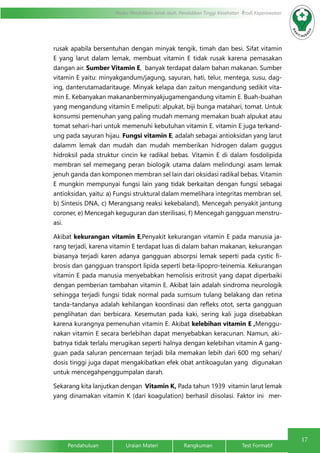 17
Modul Pendidikan Jarak Jauh, Pendidikan Tinggi Kesehatan Prodi Keperawatan
Pendahuluan		Uraian Materi		Rangkuman		Test Formatif
rusak apabila bersentuhan dengan minyak tengik, timah dan besi. Sifat vitamin
E yang larut dalam lemak, membuat vitamin E tidak rusak karena pemasakan
dangan air. Sumber Vitamin E, banyak terdapat dalam bahan makanan. Sumber
vitamin E yaitu: minyakgandum/jagung, sayuran, hati, telur, mentega, susu, dag-
ing, danterutamadaritauge. Minyak kelapa dan zaitun mengandung sedikit vita-
min E. Kebanyakan makananberminyakjugamengandung vitamin E. Buah-buahan
yang mengandung vitamin E meliputi: alpukat, biji bunga matahari, tomat. Untuk
konsumsi pemenuhan yang paling mudah memang memakan buah alpukat atau
tomat sehari-hari untuk memenuhi kebutuhan vitamin E. vitamin E juga terkand-
ung pada sayuran hijau. Fungsi vitamin E, adalah sebagai antioksidan yang larut
dalamm lemak dan mudah dan mudah memberikan hidrogen dalam guggus
hidroksil pada struktur cincin ke radikal bebas. Vitamin E di dalam fosdolipida
membran sel memegang peran biologik utama dalam melindungi asam lemak
jenuh ganda dan komponen membran sel lain dari oksidasi radikal bebas. Vitamin
E mungkin mempunyai fungsi lain yang tidak berkaitan dengan fungsi sebagai
antioksidan, yaitu: a) Fungsi struktural dalam memelihara integritas membran sel,
b) Sintesis DNA, c) Merangsang reaksi kekebaland), Mencegah penyakit jantung
coroner, e) Mencegah keguguran dan sterilisasi, f) Mencegah gangguan menstru-
asi.
Akibat kekurangan vitamin E,Penyakit kekurangan vitamin E pada manusia ja-
rang terjadi, karena vitamin E terdapat luas di dalam bahan makanan, kekurangan
biasanya terjadi karen adanya gangguan absorpsi lemak seperti pada cystic fi-
brosis dan gangguan transport lipida seperti beta-lipopro-teinemia. Kekurangan
vitamin E pada manusia menyebabkan hemolisis eritrosit yang dapat diperbaiki
dengan pemberian tambahan vitamin E. Akibat lain adalah sindroma neurologik
sehingga terjadi fungsi tidak normal pada sumsum tulang belakang dan retina
tanda-tandanya adalah kehilangan koordinasi dan refleks otot, serta gangguan
penglihatan dan berbicara. Kesemutan pada kaki, sering kali juga disebabkan
karena kurangnya pemenuhan vitamin E. Akibat kelebihan vitamin E ,Menggu-
nakan vitamin E secara berlebihan dapat menyebabkan keracunan. Namun, aki-
batnya tidak terlalu merugikan seperti halnya dengan kelebihan vitamin A gang-
guan pada saluran pencernaan terjadi bila memakan lebih dari 600 mg sehari/
dosis tinggi juga dapat mengakibatkan efek obat antikoagulan yang digunakan
untuk mencegahpenggumpalan darah.
Sekarang kita lanjutkan dengan Vitamin K, Pada tahun 1939 vitamin larut lemak
yang dinamakan vitamin K (dari koagulation) berhasil diisolasi. Faktor ini mer-
 