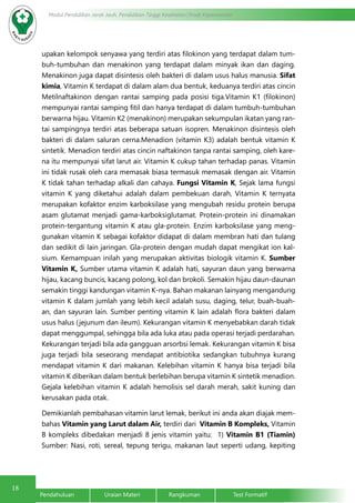 18
Modul Pendidikan Jarak Jauh, Pendidikan Tinggi Kesehatan Prodi Keperawatan
Pendahuluan		Uraian Materi		Rangkuman		Test Formatif
upakan kelompok senyawa yang terdiri atas filokinon yang terdapat dalam tum-
buh-tumbuhan dan menakinon yang terdapat dalam minyak ikan dan daging.
Menakinon juga dapat disintesis oleh bakteri di dalam usus halus manusia. Sifat
kimia, Vitamin K terdapat di dalam alam dua bentuk, keduanya terdiri atas cincin
Metilnaftakinon dengan rantai samping pada posisi tiga.Vitamin K1 (filokinon)
mempunyai rantai samping fitil dan hanya terdapat di dalam tumbuh-tumbuhan
berwarna hijau. Vitamin K2 (menakinon) merupakan sekumpulan ikatan yang ran-
tai sampingnya terdiri atas beberapa satuan isopren. Menakinon disintesis oleh
bakteri di dalam saluran cerna.Menadion (vitamin K3) adalah bentuk vitamin K
sintetik. Menadion terdiri atas cincin naftakinon tanpa rantai samping, oleh kare-
na itu mempunyai sifat larut air. Vitamin K cukup tahan terhadap panas. Vitamin
ini tidak rusak oleh cara memasak biasa termasuk memasak dengan air. Vitamin
K tidak tahan terhadap alkali dan cahaya. Fungsi Vitamin K, Sejak lama fungsi
vitamin K yang diketahui adalah dalam pembekuan darah, Vitamin K ternyata
merupakan kofaktor enzim karboksilase yang mengubah residu protein berupa
asam glutamat menjadi gama-karboksiglutamat. Protein-protein ini dinamakan
protein-tergantung vitamin K atau gla-protein. Enzim karboksilase yang meng-
gunakan vitamin K sebagai kofaktor didapat di dalam membran hati dan tulang
dan sedikit di lain jaringan. Gla-protein dengan mudah dapat mengikat ion kal-
sium. Kemampuan inilah yang merupakan aktivitas biologik vitamin K. Sumber
Vitamin K, Sumber utama vitamin K adalah hati, sayuran daun yang berwarna
hijau, kacang buncis, kacang polong, kol dan brokoli. Semakin hijau daun-daunan
semakin tinggi kandungan vitamin K-nya. Bahan makanan lainyang mengandung
vitamin K dalam jumlah yang lebih kecil adalah susu, daging, telur, buah-buah-
an, dan sayuran lain. Sumber penting vitamin K lain adalah flora bakteri dalam
usus halus (jejunum dan ileum). Kekurangan vitamin K menyebabkan darah tidak
dapat menggumpal, sehingga bila ada luka atau pada operasi terjadi perdarahan.
Kekurangan terjadi bila ada gangguan arsorbsi lemak. Kekurangan vitamin K bisa
juga terjadi bila seseorang mendapat antibiotika sedangkan tubuhnya kurang
mendapat vitamin K dari makanan. Kelebihan vitamin K hanya bisa terjadi bila
vitamin K diberikan dalam bentuk berlebihan berupa vitamin K sintetik menadion.
Gejala kelebihan vitamin K adalah hemolisis sel darah merah, sakit kuning dan
kerusakan pada otak.
Demikianlah pembahasan vitamin larut lemak, berikut ini anda akan diajak mem-
bahas Vitamin yang Larut dalam Air, terdiri dari Vitamin B Kompleks, Vitamin
B kompleks dibedakan menjadi 8 jenis vitamin yaitu: 1) Vitamin B1 (Tiamin)
Sumber: Nasi, roti, sereal, tepung terigu, makanan laut seperti udang, kepiting
 
