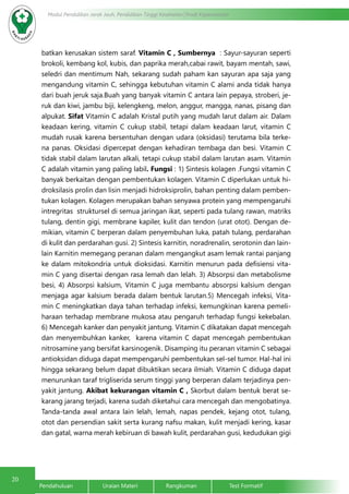 20
Modul Pendidikan Jarak Jauh, Pendidikan Tinggi Kesehatan Prodi Keperawatan
Pendahuluan		Uraian Materi		Rangkuman		Test Formatif
batkan kerusakan sistem saraf. Vitamin C , Sumbernya : Sayur-sayuran seperti
brokoli, kembang kol, kubis, dan paprika merah,cabai rawit, bayam mentah, sawi,
seledri dan mentimum Nah, sekarang sudah paham kan sayuran apa saja yang
mengandung vitamin C, sehingga kebutuhan vitamin C alami anda tidak hanya
dari buah jeruk saja.Buah yang banyak vitamin C antara lain pepaya, stroberi, je-
ruk dan kiwi, jambu biji, kelengkeng, melon, anggur, mangga, nanas, pisang dan
alpukat. Sifat Vitamin C adalah Kristal putih yang mudah larut dalam air. Dalam
keadaan kering, vitamin C cukup stabil, tetapi dalam keadaan larut, vitamin C
mudah rusak karena bersentuhan dengan udara (oksidasi) terutama bila terke-
na panas. Oksidasi dipercepat dengan kehadiran tembaga dan besi. Vitamin C
tidak stabil dalam larutan alkali, tetapi cukup stabil dalam larutan asam. Vitamin
C adalah vitamin yang paling labil. Fungsi : 1) Sintesis kolagen .Fungsi vitamin C
banyak berkaitan dengan pembentukan kolagen. Vitamin C diperlukan untuk hi-
droksilasis prolin dan lisin menjadi hidroksiprolin, bahan penting dalam pemben-
tukan kolagen. Kolagen merupakan bahan senyawa protein yang mempengaruhi
intregritas struktursel di semua jaringan ikat, seperti pada tulang rawan, matriks
tulang, dentin gigi, membrane kapiler, kulit dan tendon (urat otot). Dengan de-
mikian, vitamin C berperan dalam penyembuhan luka, patah tulang, perdarahan
di kulit dan perdarahan gusi. 2) Sintesis karnitin, noradrenalin, serotonin dan lain-
lain Karnitin memegang peranan dalam mengangkut asam lemak rantai panjang
ke dalam mitokondria untuk dioksidasi. Karnitin menurun pada defisiensi vita-
min C yang disertai dengan rasa lemah dan lelah. 3) Absorpsi dan metabolisme
besi, 4) Absorpsi kalsium, Vitamin C juga membantu absorpsi kalsium dengan
menjaga agar kalsium berada dalam bentuk larutan.5) Mencegah infeksi, Vita-
min C meningkatkan daya tahan terhadap infeksi, kemungkinan karena pemeli-
haraan terhadap membrane mukosa atau pengaruh terhadap fungsi kekebalan.
6) Mencegah kanker dan penyakit jantung. Vitamin C dikatakan dapat mencegah
dan menyembuhkan kanker, karena vitamin C dapat mencegah pembentukan
nitrosamine yang bersifat karsinogenik. Disamping itu peranan vitamin C sebagai
antioksidan diduga dapat mempengaruhi pembentukan sel-sel tumor. Hal-hal ini
hingga sekarang belum dapat dibuktikan secara ilmiah. Vitamin C diduga dapat
menurunkan taraf trigliserida serum tinggi yang berperan dalam terjadinya pen-
yakit jantung. Akibat kekurangan vitamin C , Skorbut dalam bentuk berat se-
karang jarang terjadi, karena sudah diketahui cara mencegah dan mengobatinya.
Tanda-tanda awal antara lain lelah, lemah, napas pendek, kejang otot, tulang,
otot dan persendian sakit serta kurang nafsu makan, kulit menjadi kering, kasar
dan gatal, warna merah kebiruan di bawah kulit, perdarahan gusi, kedudukan gigi
 