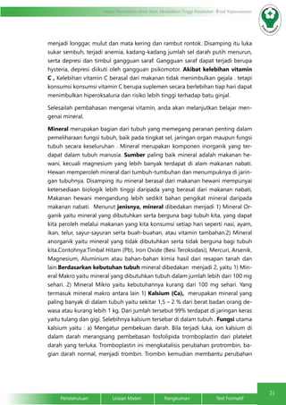 21
Modul Pendidikan Jarak Jauh, Pendidikan Tinggi Kesehatan Prodi Keperawatan
Pendahuluan		Uraian Materi		Rangkuman		Test Formatif
menjadi longgar, mulut dan mata kering dan rambut rontok. Disamping itu luka
sukar sembuh, terjadi anemia, kadang-kadang jumlah sel darah putih menurun,
serta depresi dan timbul gangguan saraf. Gangguan saraf dapat terjadi berupa
hysteria, depresi diikuti oleh gangguan psikomotor. Akibat kelebihan vitamin
C , Kelebihan vitamin C berasal dari makanan tidak menimbulkan gejala . tetapi
konsumsi konsumsi vitamin C berupa suplemen secara berlebihan tiap hari dapat
menimbulkan hiperoksaluria dan risiko lebih tinggi terhadap batu ginjal.
Selesailah pembahasan mengenai vitamin, anda akan melanjutkan belajar men-
genai mineral.
Mineral merupakan bagian dari tubuh yang memegang peranan penting dalam
pemeliharaan fungsi tubuh, baik pada tingkat sel, jaringan organ maupun fungsi
tubuh secara keseluruhan . Mineral merupakan komponen inorganik yang ter-
dapat dalam tubuh manusia. Sumber paling baik mineral adalah makanan he-
wani, kecuali magnesium yang lebih banyak terdapat di alam makanan nabati.
Hewan memperoleh mineral dari tumbuh-tumbuhan dan menumpuknya di jarin-
gan tubuhnya. Disamping itu mineral berasal dari makanan hewani mempunyai
ketersediaan biologik lebih tinggi daripada yang berasal dari makanan nabati,
Makanan hewani mengandung lebih sedikit bahan pengikat mineral daripada
makanan nabati. Menurut jenisnya, mineral dibedakan menjadi 1) Mineral Or-
ganik yaitu mineral yang dibutuhkan serta berguna bagi tubuh kita, yang dapat
kita peroleh melalui makanan yang kita konsumsi setiap hari seperti nasi, ayam,
ikan, telur, sayur-sayuran serta buah-buahan, atau vitamin tambahan.2) Mineral
anorganik yaitu mineral yang tidak dibutuhkan serta tidak berguna bagi tubuh
kita.Contohnya:Timbal Hitam (Pb), Iron Oxide (Besi Teroksidasi), Mercuri, Arsenik,
Magnesium, Aluminium atau bahan-bahan kimia hasil dari resapan tanah dan
lain.Berdasarkan kebutuhan tubuh mineral dibedakan menjadi 2, yaitu 1) Min-
eral Makro yaitu mineral yang dibutuhkan tubuh dalam jumlah lebih dari 100 mg
sehari. 2) Mineral Mikro yaitu kebutuhannya kurang dari 100 mg sehari. Yang
termasuk mineral makro antara lain 1) Kalsium (Ca), merupakan mineral yang
paling banyak di dalam tubuh yaitu sekitar 1,5 – 2 % dari berat badan orang de-
wasa atau kurang lebih 1 kg. Dari jumlah tersebut 99% terdapat di jaringan keras
yaitu tulang dan gigi. Selebihnya kalsium tersebar di dalam tubuh . Fungsi utama
kalsium yaitu : a) Mengatur pembekuan darah. Bila terjadi luka, ion kalsium di
dalam darah merangsang pembebasan fosfolipida tromboplastin dari platelet
darah yang terluka. Tromboplastin ini mengkatalisis perubahan protrombin, ba-
gian darah normal, menjadi trombin. Trombin kemudian membantu perubahan
 