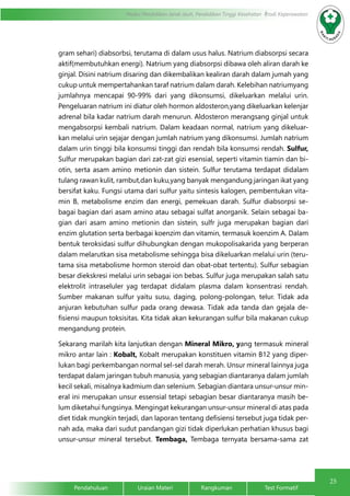 25
Modul Pendidikan Jarak Jauh, Pendidikan Tinggi Kesehatan Prodi Keperawatan
Pendahuluan		Uraian Materi		Rangkuman		Test Formatif
gram sehari) diabsorbsi, terutama di dalam usus halus. Natrium diabsorpsi secara
aktif(membutuhkan energi). Natrium yang diabsorpsi dibawa oleh aliran darah ke
ginjal. Disini natrium disaring dan dikembalikan kealiran darah dalam jumah yang
cukup untuk mempertahankan taraf natrium dalam darah. Kelebihan natriumyang
jumlahnya mencapai 90-99% dari yang dikonsumsi, dikeluarkan melalui urin.
Pengeluaran natrium ini diatur oleh hormon aldosteron,yang dikeluarkan kelenjar
adrenal bila kadar natrium darah menurun. Aldosteron merangsang ginjal untuk
mengabsorpsi kembali natrium. Dalam keadaan normal, natrium yang dikeluar-
kan melalui urin sejajar dengan jumlah natrium yang dikonsumsi. Jumlah natrium
dalam urin tinggi bila konsumsi tinggi dan rendah bila konsumsi rendah. Sulfur,
Sulfur merupakan bagian dari zat-zat gizi esensial, seperti vitamin tiamin dan bi-
otin, serta asam amino metionin dan sistein. Sulfur terutama terdapat didalam
tulang rawan kulit, rambut,dan kuku,yang banyak mengandung jaringan ikat yang
bersifat kaku. Fungsi utama dari sulfur yaitu sintesis kalogen, pembentukan vita-
min B, metabolisme enzim dan energi, pemekuan darah. Sulfur diabsorpsi se-
bagai bagian dari asam amino atau sebagai sulfat anorganik. Selain sebagai ba-
gian dari asam amino metionin dan sistein, sulfr juga merupakan bagian dari
enzim glutation serta berbagai koenzim dan vitamin, termasuk koenzim A. Dalam
bentuk teroksidasi sulfur dihubungkan dengan mukopolisakarida yang berperan
dalam melarutkan sisa metabolisme sehingga bisa dikeluarkan melalui urin (teru-
tama sisa metabolisme hormon steroid dan obat-obat tertentu). Sulfur sebagian
besar diekskresi melalui urin sebagai ion bebas. Sulfur juga merupakan salah satu
elektrolit intraseluler yag terdapat didalam plasma dalam konsentrasi rendah.
Sumber makanan sulfur yaitu susu, daging, polong-polongan, telur. Tidak ada
anjuran kebutuhan sulfur pada orang dewasa. Tidak ada tanda dan gejala de-
fisiensi maupun toksisitas. Kita tidak akan kekurangan sulfur bila makanan cukup
mengandung protein.
Sekarang marilah kita lanjutkan dengan Mineral Mikro, yang termasuk mineral
mikro antar lain : Kobalt, Kobalt merupakan konstituen vitamin B12 yang diper-
lukan bagi perkembangan normal sel-sel darah merah. Unsur mineral lainnya juga
terdapat dalam jaringan tubuh manusia, yang sebagian diantaranya dalam jumlah
kecil sekali, misalnya kadmium dan selenium. Sebagian diantara unsur-unsur min-
eral ini merupakan unsur essensial tetapi sebagian besar diantaranya masih be-
lum diketahui fungsinya. Mengingat kekurangan unsur-unsur mineral di atas pada
diet tidak mungkin terjadi, dan laporan tentang defisiensi tersebut juga tidak per-
nah ada, maka dari sudut pandangan gizi tidak diperlukan perhatian khusus bagi
unsur-unsur mineral tersebut. Tembaga, Tembaga ternyata bersama-sama zat
 