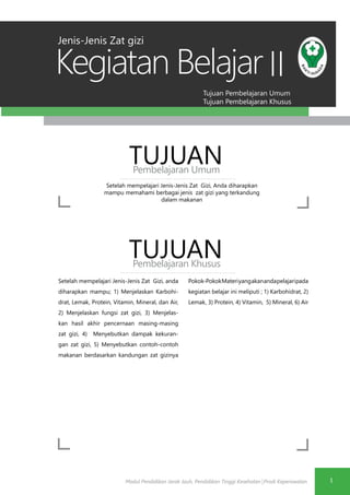 Modul Pendidikan Jarak Jauh, Pendidikan Tinggi Kesehatan Prodi Keperawatan
Tujuan Pembelajaran Umum
Tujuan Pembelajaran Khusus
Kegiatan Belajar
1
II
Setelah mempelajari Jenis-Jenis Zat Gizi, Anda diharapkan
mampu memahami berbagai jenis zat gizi yang terkandung
dalam makanan
TUJUANPembelajaran Umum
TUJUANPembelajaran Khusus
Setelah mempelajari Jenis-Jenis Zat Gizi, anda
diharapkan mampu; 1) Menjelaskan Karbohi-
drat, Lemak, Protein, Vitamin, Mineral, dan Air,
2) Menjelaskan fungsi zat gizi, 3) Menjelas-
kan hasil akhir pencernaan masing-masing
zat gizi, 4) Menyebutkan dampak kekuran-
gan zat gizi, 5) Menyebutkan contoh-contoh
makanan berdasarkan kandungan zat gizinya
Pokok-PokokMateriyangakanandapelajaripada
kegiatan belajar ini meliputi ; 1) Karbohidrat, 2)
Lemak, 3) Protein, 4) Vitamin, 5) Mineral, 6) Air
Jenis-Jenis Zat gizi
 