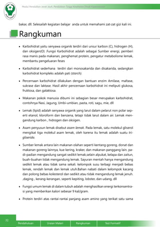 32
Modul Pendidikan Jarak Jauh, Pendidikan Tinggi Kesehatan Prodi Keperawatan
Pendahuluan		Uraian Materi		Rangkuman		Test Formatif
bakar, dll. Selesailah kegiatan belajar anda untuk memahami zat-zat gizi kali ini.
•	 Karbohidrat yaitu senyawa organik terdiri dari unsur karbon (C), hidrogen (H),
dan oksigen(O) .Fungsi Karbohidrat adalah sebagai Sumber energi, pemberi
rasa manis pada makanan, penghemat protein, pengatur metabolisme lemak,
membantu pengeluaran feses
•	 Karbohidrat sederhana terdiri dari monosakarida dan disakarida, sedangkan
karbohidrat kompleks adalah pati (starch).
•	 Percernaan karbohidrat dilakukan dengan bantuan enzim Amilase, maltase,
sukrase dan laktase. Hasil akhir pencernaan karbohidrat ini meliputi glukosa,
fruktosa, dan galaktosa.
•	 Makanan pokok manusia dibumi ini sebagian besar merupakan karbohidrat,
contohnya Nasi, Jagung, Umbi-umbian, pasta, roti, sagu, mie, dll
•	 Lemak (lipid) adalah senyawa organik yang larut dalam pelarut non polar sep-
erti etanol, kloroform dan benzena, tetapi tidak larut dalam air. Lemak men-
gandung karbon , hidrogen dan oksigen.
•	 Asam penyusun lemak disebut asam lemak. Pada lemak, satu molekul gliserol
mengikat tiga molekul asam lemak, oleh karena itu lemak adalah suatu tri-
gliserida.
•	 Sumber lemak antara lain makanan olahan seperti kentang goreng, donat dan
makanan goreng lainnya, kue kering, kraker, dan makanan panggang lain. pa-
di-padian mengandung sangat sedikit lemak,selain alpukat, kelapa dan zaitun,
buah-buahan tidak mengandung lemak. Sayuran mentah hanya mengandung
sedikit lemak atau tidak sama sekali. kelompok susu terbagi menjadi bebas
lemak, rendah lemak dan lemak utuh.Bahan nabati dalam kelompok kacang
dan polong bebas kolesterol dan sedikit atau tidak mengandung lemak jenuh.
,daging , kerang-kerangan, seperti kepiting, lobster, dan udang, dll
•	 Fungsi umum lemak di dalam tubuh adalah menghasilkan energi terkonsentra-
si yang memberikan kalori sebesar 9 kal/gram.
•	 Protein terdiri atas rantai-rantai panjang asam amino yang terikat satu sama
Rangkuman
 