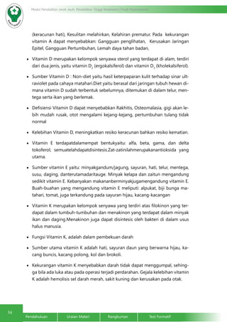 34
Modul Pendidikan Jarak Jauh, Pendidikan Tinggi Kesehatan Prodi Keperawatan
Pendahuluan		Uraian Materi		Rangkuman		Test Formatif
(keracunan hati), Kesulitan melahirkan, Kelahiran prematur. Pada kekurangan
vitamin A dapat menyebabkan: Gangguan penglihatan, Kerusakan Jaringan
Epitel, Gangguan Pertumbuhan, Lemah daya tahan badan,	
•	 Vitamin D merupakan kelompok senyawa sterol yang terdapat di alam, terdiri
dari dua jenis, yaitu vitamin D2
(ergokalsiferol) dan vitamin D3
(kholekalsiferol).
•	 Sumber Vitamin D : Non-diet yaitu hasil keterpaparan kulit terhadap sinar ult-
raviolet pada cahaya matahari.Diet yaitu berasal dari jaringan tubuh hewan di-
mana vitamin D sudah terbentuk sebelumnya, ditemukan di dalam telur, men-
tega serta ikan yang berlemak.
•	 Defisiensi Vitamin D dapat menyebabkan Rakhitis, Osteomalasia, gigi akan le-
bih mudah rusak, otot mengalami kejang-kejang, pertumbuhan tulang tidak
normal
•	 Kelebihan Vitamin D, meningkatkan resiko keracunan bahkan resiko kematian.
•	 Vitamin E terdapatdalamempat bentukyaitu: alfa, beta, gama, dan delta
tokoferol, semuatelahdapatdisintesis.Zat-zatinilahmerupakanantioksida yang
utama.
•	 Sumber vitamin E yaitu: minyakgandum/jagung, sayuran, hati, telur, mentega,
susu, daging, danterutamadaritauge. Minyak kelapa dan zaitun mengandung
sedikit vitamin E. Kebanyakan makananberminyakjugamengandung vitamin E.
Buah-buahan yang mengandung vitamin E meliputi: alpukat, biji bunga ma-
tahari, tomat, juga terkandung pada sayuran hijau, kacang-kacangan
•	 Vitamin K merupakan kelompok senyawa yang terdiri atas filokinon yang ter-
dapat dalam tumbuh-tumbuhan dan menakinon yang terdapat dalam minyak
ikan dan daging.Menakinon juga dapat disintesis oleh bakteri di dalam usus
halus manusia.
•	 Fungsi Vitamin K, adalah dalam pembekuan darah
•	 Sumber utama vitamin K adalah hati, sayuran daun yang berwarna hijau, ka-
cang buncis, kacang polong, kol dan brokoli.
•	 Kekurangan vitamin K menyebabkan darah tidak dapat menggumpal, sehing-
ga bila ada luka atau pada operasi terjadi perdarahan. Gejala kelebihan vitamin
K adalah hemolisis sel darah merah, sakit kuning dan kerusakan pada otak.
 