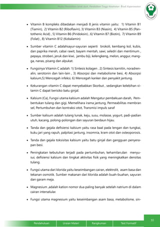 35
Modul Pendidikan Jarak Jauh, Pendidikan Tinggi Kesehatan Prodi Keperawatan
Pendahuluan		Uraian Materi		Rangkuman		Test Formatif
•	 Vitamin B kompleks dibedakan menjadi 8 jenis vitamin yaitu: 1) Vitamin B1
(Tiamin), 2) Vitamin B2 (Riboflavin), 3) Vitamin B3 (Niasin), 4) Vitamin B5 (Pan-
tothenic Acid) , 5) Vitamin B6 (Piridoksin) , 6) Vitamin B7 (Biotin), 7) Vitamin B9
(Folat) , 8) Vitamin B12 (Kobalamin)
•	 Sumber vitamin C adalahsayur-sayuran seperti brokoli, kembang kol, kubis,
dan paprika merah, cabai rawit, bayam mentah, sawi, seledri dan mentimum ,
pepaya, stroberi, jeruk dan kiwi, jambu biji, kelengkeng, melon, anggur, mang-
ga, nanas, pisang dan alpukat.
•	 Fungsinya Vitamin C adalah: 1) Sintesis kolagen . 2) Sintesis karnitin, noradren-
alin, serotonin dan lain-lain , 3) Absorpsi dan metabolisme besi, 4) Absorpsi
kalsium,5) Mencegah infeksi, 6) Mencegah kanker dan penyakit jantung.
•	 Kekurangan vitamin C dapat menyebabkan Skorbut , sedangkan kelebihan vi-
tamin C dapat berisiko batu ginjal.
•	 Kalsium (Ca), Fungsi utama kalsium adalah Mengatur pembekuan darah, Pem-
bentukan tulang dan gigi, Memelihara irama jantung, Permeabilitas membran
sel, Pertumbuhan dan kontraksi otot, Transmisi impuls saraf
•	 Sumber kalisum adalah tulang lunak, keju, susu, molasse, yogurt, padi-padian
utuh, kacang, polong-polongan dan sayuran berdaun hijau.
•	 Tanda dan gejala defisiensi kalsium yaitu rasa baal pada lengan dan tungkai,
kuku jari yang rapuh, palpitasi jantung, insomnia, kram otot dan osteoporosis.
•	 Tanda dan gejala toksisitas kalsium yaitu batu ginjal dan gangguan penyera-
pan besi.
•	 Peningkatan kebutuhan terjadi pada pertumbuhan, kehamilan,dan menyu-
sui, defisiensi kalsium dan tingkat aktivitas fisik yang meningkatkan densitas
tulang.
•	 Fungsi utama dari klorida yaitu keseimbangan cairan, elektrolit, asam basa dan
tekanan osmotik. Sumber makanan dari klorida adalah buah-buahan, sayuran
dan garam meja.
•	 Magnesium ,adalah kation nomor dua paling banyak setelah natrium di dalam
cairan interselular.
•	 Fungsi utama magnesium yaitu keseimbangan asam basa, metabolisme, sin-
 
