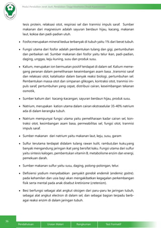 36
Modul Pendidikan Jarak Jauh, Pendidikan Tinggi Kesehatan Prodi Keperawatan
Pendahuluan		Uraian Materi		Rangkuman		Test Formatif
tesis protein, relaksasi otot, respirasi sel dan tranmisi impuls saraf. Sumber
makanan dari magnesium adalah sayuran berdaun hijau, kacang, makanan
laut, kokoa dan padi-padian utuh.
•	 Fosfor,merupakan mineral kedua terbanyak di tubuh yaitu 1% dari berat tubuh.
•	 Fungsi utama dari fosfor adalah pembentukan tulang dan gigi, pertumbuhan
dan perbaikan sel. Sumber makanan dari fosfor yaitu telur ikan, padi-padian,
daging, unggas, keju kuning, susu dan produk susu.
•	 Kalium, merupakan ion bermuatan positif terdapat di dalam sel. Kalium meme-
gang peranan dalam pemeliharaan keseimbangan asam basa. ,transmisi saraf
dan relaksasi otot, katalisator dalam banyak reaksi biologi, pertumbuhan sel.
Pembentukan massa otot dan simpanan glikogen, kontraksi otot, tranmisi im-
puls saraf, pertumbuhan yang cepat, distribusi cairan, keseimbangan tekanan
osmotik,
•	 Sumber kalium dari kacang-kacangan, sayuran berdaun hijau, produk susu.
•	 Natrium, merupakan kation utama dalam cairan ekstraselular 35-40% natrium
ada di dalam kerangka tubuh.
•	 Natrium mempunyai fungsi utama yaitu pemeliharaan kadar cairan sel, kon-
traksi otot, kesimbangan asam basa, permeabilitas sel, fungsi otot, tranmisi
impuls saraf.
•	 Sumber makanan dari natrium yaitu makanan laut, keju, susu, garam
•	 Sulfur terutama terdapat didalam tulang rawan kulit, rambut,dan kuku,yang
banyak mengandung jaringan ikat yang bersifat kaku. Fungsi utama dari sulfur
yaitu sintesis kalogen, pembentukan vitamin B, metabolisme enzim dan energi,
pemekuan darah. 	
•	 Sumber makanan sulfur yaitu susu, daging, polong-polongan, telur.
•	 Defisiensi yodium menyebabkan penyakit gondok endemik (endemic goitre).
pada kehamilan dan usia bayi akan mengakibatkan kegagalan perkembangan
fisik serta mental pada anak disebut kretinisme (cretenism).
•	 Besi berfungsi sebagai alat angkut oksigen dari paru-paru ke jaringan tubuh,
sebagai alat angkut electron di dalam sel, dan sebagai bagian terpadu berb-
agai reaksi enzim di dalam jaringan tubuh.
 
