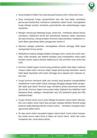 37
Modul Pendidikan Jarak Jauh, Pendidikan Tinggi Kesehatan Prodi Keperawatan
Pendahuluan		Uraian Materi		Rangkuman		Test Formatif
•	 Seng terdapat di dalam hati, pancreas,spermatozoa, kulit, rambut dan kuku.
•	 Seng mempunyai fungsi, penyembuhan luka dan luka bakar, membantu
pencernaan karbohidrat, membantu metabolism dalam tubuh, meningkatkan
fungsi kelenjar prostat, membantu pertumbuhan dan perkembangan organ
reproduksi.
•	 Mangan mempunyai beberapa fungsi, antara lain : membantu aktivasi enzim,
membantu mtabolisme lemak dan karbohidrat, berperan dalam reproduksi
dan pertumbuhan, memproroduksi hormone seks,membantu metabolism vi-
tamin Bdan optimalisasi dalam penggunaan vitamin E.
•	 Selenium sebagai antikanker, meningkatkan efisiensi sehingga DNA dapat
memperbaiki dirinya sendiri.
•	 Molibdenum bekerja sebagai kofaktor berbagai enzim, antara lain xantin oksi-
dase, sulfat oksidase, dan aldehid oksidase yang mengkatalisis reaksi-reaksi
oksidasi-reduksi seperti pksidasi aldehid purin dan pirimidin serta xantin dan
sulfit.
•	 Kromium adalah logam mineral yang jumlahnya sedikit, baik dalam makanan
maupun pada tubuh manusia, tetapi sangat penting bagi kesehatan. karena
tidak dapat diproduksi oleh tubuh sehingga harus dipasok dari makanan se-
hari-hari.
•	 Fungsi kromium termasuk salah satu mineral yang berperan mengendalikan
metabolisme insulin dalam tubuh, sehingga dianggap sebagai faktor pengen-
dali kadar gula darah. Kromium juga membantu proses pencernaan protein
dan lemak. kromium dapat menurunkan kadar trigliserid dan kelebihan total
kolesterol darah, sekaligus memperbaiki rasio LDL (kolesterol jahat) dan HDL
(kolesterol baik).
•	 Fungsi mineral secara umum yaitu Sebagai kompenen utama tubuh ,Merupa-
kan unsur dalam cairan tubuh atau jaringan, Sebagai aktifator, Mineral sangat
berperan pada beberapa elemen struktur tubuh. , membantu mengatur berb-
agai proses dalam tubuh
•	 Air atau cairan tubuh merupakan bagian utama tubuh, Cairan tubuh merupa-
kan media semua reaksi kimia di dalam sel. Cairan tubuh terdiri dari cairan
intraseluler dan cairan ekstra selular,
 