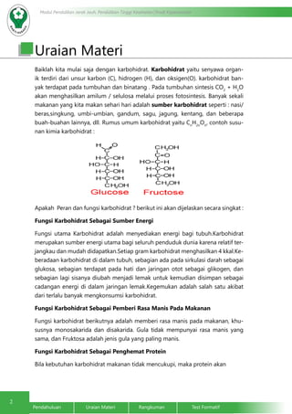 2
Modul Pendidikan Jarak Jauh, Pendidikan Tinggi Kesehatan Prodi Keperawatan
Pendahuluan		Uraian Materi		Rangkuman		Test Formatif
Uraian Materi
Baiklah kita mulai saja dengan karbohidrat. Karbohidrat yaitu senyawa organ-
ik terdiri dari unsur karbon (C), hidrogen (H), dan oksigen(O). karbohidrat ban-
yak terdapat pada tumbuhan dan binatang . Pada tumbuhan sintesis CO2
+ H2
O
akan menghasilkan amilum / selulosa melalui proses fotosintesis. Banyak sekali
makanan yang kita makan sehari hari adalah sumber karbohidrat seperti : nasi/
beras,singkung, umbi-umbian, gandum, sagu, jagung, kentang, dan beberapa
buah-buahan lainnya, dll. Rumus umum karbohidrat yaitu Cn
H2n
On
, contoh susu-
nan kimia karbohidrat :
Apakah Peran dan fungsi karbohidrat ? berikut ini akan dijelaskan secara singkat :
Fungsi Karbohidrat Sebagai Sumber Energi
Fungsi utama Karbohidrat adalah menyediakan energi bagi tubuh.Karbohidrat
merupakan sumber energi utama bagi seluruh penduduk dunia karena relatif ter-
jangkau dan mudah didapatkan.Setiap gram karbohidrat menghasilkan 4 kkal.Ke-
beradaan karbohidrat di dalam tubuh, sebagian ada pada sirkulasi darah sebagai
glukosa, sebagian terdapat pada hati dan jaringan otot sebagai glikogen, dan
sebagian lagi sisanya diubah menjadi lemak untuk kemudian disimpan sebagai
cadangan energi di dalam jaringan lemak.Kegemukan adalah salah satu akibat
dari terlalu banyak mengkonsumsi karbohidrat.
Fungsi Karbohidrat Sebagai Pemberi Rasa Manis Pada Makanan
Fungsi karbohidrat berikutnya adalah memberi rasa manis pada makanan, khu-
susnya monosakarida dan disakarida. Gula tidak mempunyai rasa manis yang
sama, dan Fruktosa adalah jenis gula yang paling manis.
Fungsi Karbohidrat Sebagai Penghemat Protein
Bila kebutuhan karbohidrat makanan tidak mencukupi, maka protein akan
 