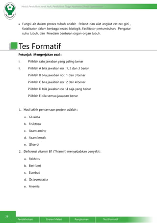 38
Modul Pendidikan Jarak Jauh, Pendidikan Tinggi Kesehatan Prodi Keperawatan
Pendahuluan		Uraian Materi		Rangkuman		Test Formatif
•	 Fungsi air dalam proses tubuh adalah Pelarut dan alat angkut zat-zat gizi ,
Katalisator dalam berbagai reaksi biologik, Fasilitator pertumbuhan, Pengatur
suhu tubuh, dan Peredam benturan organ-organ tubuh.
Petunjuk Mengerjakan soal :
I.	 Pilihlah satu jawaban yang paling benar
II.	 Pilihlah A bila jawaban no : 1, 2 dan 3 benar
Pilihlah B bila jawaban no : 1 dan 3 benar
Pilihlah C bila jawaban no : 2 dan 4 benar
Pilihlah D bila jawaban no : 4 saja yang benar
Pilihlah E bila semua jawaban benar
1.	 Hasil akhir pencernaan protein adalah :
a.	 Glukosa
b.	 Fruktosa
c.	 Asam amino
d.	 Asam lemak
e.	 Gliserol
2.	 Defisiensi vitamin B1 (Thiamin) menyebabkan penyakit :
a.	 Rakhitis
b.	 Beri-beri
c.	 Scorbut
d.	 Osteomalacia
e.	 Anemia
Tes Formatif
 