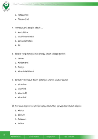 40
Modul Pendidikan Jarak Jauh, Pendidikan Tinggi Kesehatan Prodi Keperawatan
Pendahuluan		Uraian Materi		Rangkuman		Test Formatif
d.	 Potasium(K)
e.	 Natrium(Na)
7.	 Termasuk jenis zat gizi adalah ….
1.	 Karbohidrat
2.	 Vitamin & Mineral
3.	 Lemak & Protein
4.	 Air
8.	 Zat gizi yang menghasilkan energy adalah sebagai berikut :
1.	 Lemak
2.	 Karbohidrat
3.	 Protein
4.	 Vitamin & Mineral
9.	 Berikut ini termasuk dalam golongan vitamin larut air adalah
1.	 Vitamin A
2.	 Vitamin B
3.	 Vitamin D
4.	 Vitamin C
10.	Termasuk dalam mineral makro atau dibutuhkan banyak dalam tubuh adalah :
1.	 Klorida
2.	 Sodium
3.	 Potasium
4.	 Iodium
 