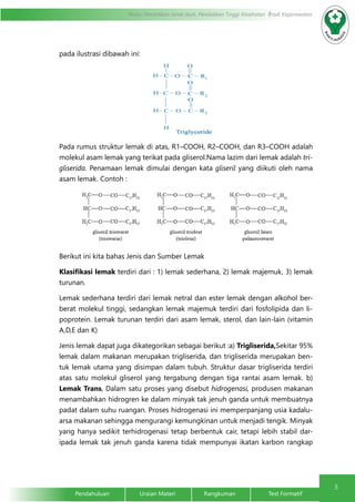 5
Modul Pendidikan Jarak Jauh, Pendidikan Tinggi Kesehatan Prodi Keperawatan
Pendahuluan		Uraian Materi		Rangkuman		Test Formatif
pada ilustrasi dibawah ini:
Pada rumus struktur lemak di atas, R1–COOH, R2–COOH, dan R3–COOH adalah
molekul asam lemak yang terikat pada gliserol.Nama lazim dari lemak adalah tri-
gliserida. Penamaan lemak dimulai dengan kata gliseril yang diikuti oleh nama
asam lemak. Contoh :
Berikut ini kita bahas Jenis dan Sumber Lemak
Klasifikasi lemak terdiri dari : 1) lemak sederhana, 2) lemak majemuk, 3) lemak
turunan.
Lemak sederhana terdiri dari lemak netral dan ester lemak dengan alkohol ber-
berat molekul tinggi, sedangkan lemak majemuk terdiri dari fosfolipida dan li-
poprotein. Lemak turunan terdiri dari asam lemak, sterol, dan lain-lain (vitamin
A,D,E dan K)
Jenis lemak dapat juga dikategorikan sebagai berikut :a) Trigliserida,Sekitar 95%
lemak dalam makanan merupakan trigliserida, dan trigliserida merupakan ben-
tuk lemak utama yang disimpan dalam tubuh. Struktur dasar trigliserida terdiri
atas satu molekul gliserol yang tergabung dengan tiga rantai asam lemak. b)
Lemak Trans, Dalam satu proses yang disebut hidrogenasi, produsen makanan
menambahkan hidrogren ke dalam minyak tak jenuh ganda untuk membuatnya
padat dalam suhu ruangan. Proses hidrogenasi ini memperpanjang usia kadalu-
arsa makanan sehingga mengurangi kemungkinan untuk menjadi tengik. Minyak
yang hanya sedikit terhidrogenasi tetap berbentuk cair, tetapi lebih stabil dar-
ipada lemak tak jenuh ganda karena tidak mempunyai ikatan karbon rangkap
 