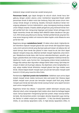 7
Modul Pendidikan Jarak Jauh, Pendidikan Tinggi Kesehatan Prodi Keperawatan
Pendahuluan		Uraian Materi		Rangkuman		Test Formatif
kolesterol, tetapi rendah lemak dan rendah lemak jenuh.
Pencernaan lemak, agar dapat diangkut ke seluruh tubuh, lemak harus ber-
gabung dengan protein plasma untuk membentuk lipoprotein.Terjadi sedikit
pencernaan lemak di dalam mulut dan lambung. Kerja otot secara umum men-
campur lemak dengan isi lambung. Sewaktu memasuki deudenum lemak mer-
angsang pelepasan hormon kolesistokinin, yang merangsang kandung empedu
untuk melepas empedu. Empedu adalah pengemulsi yang memecah lemak men-
jadi partikel kecil dan mengurangi tegangan permukaan lemak sehingga enzim
dapat menembus lemak dan bekerja lebih efektif.Di dalam deudenum dan jeju-
num, 95% lemak yang dikonsumsi diserap. Partikel-pertikel lemak yang kecil dis-
erap secara langsung melalui sel mukosa ke dalam kapiler untuk dibawa ke vena
portal dan hati.
Bagaimana dengan metabolisme lemak?, Di dalam aliran darah, trigliserida da-
lam kilomikron dipecah menjadi gliserol dan asam lemak oleh lipoprotein lipase,
suatu enzim pencerna lemak yang dijumpai pada permukaan sel adiposa dan sel
tubuh lainnya. Asam lemak dan gliserol ini akan masuk ke sel, dan disini dapat
dipecah menjadi energi atau dibentuk kembali menjadi trigliserida untuk disim-
pan. Metabolisme lemak diatur oleh hormon adenokortikotropin, epinefrin, glu-
kagon, glukokortikoid, dan tiroksin yang juga meningkatkan mobilisasi lemak (ka-
tabolisme). Insulin, suatu hormon lain, merangsang sintesis lemak (anabolisme).
Hingga tiba saatnya akan digunakan sebagai bahan bakar energi, lipid tetap ter-
simpan di dalam sel di jaringan adiposa. Jika diperlukan untuk menghasilkan en-
ergi, setiap molekul lemak dihidrolisis menjadi gliserol dan tiga molekul asam
lemak. Gliserol dapat diubah menjadi asam piruvat dan kemudian menjadi asetil
koenzim A (CoA) yang masuk ke siklus Krebs.
Pembentukan lipid dari protein dan karbohidrat : Kelebihan asam amino dapat
diubah menjadi lemak melalui kontroversi keto acid-acetyl CoA. Glukosa dapat
diubah menjadi asam piruvat dan kemudian menjadi acetil KoA yang diubah
menjadi asam lemak dan kemudian lemak (caranya hampir sama seperti konversi
asam amino menjadi lemak).
Bagaimana lemak bisa dibawa ? Lipoprotein adalah kelompok senyawa yang
dibentuk tubuh untuk mengangkut lipid melalui aliran darah ke berbagai bagian
tubuh. Semua lipoprotein mengandung lipid dan protein, tetapi rasionya berbe-
da-beda. Jika konsentrasi protein meningkat, densitas lipoprotein juga mening-
kat. Berikut ini adalah empat jenis lipoprotein : 1) Very low-density lipoproteins
(VLDL), 2) Low-density lipoproteins (LDL), 3) High-density lipoproteins (HDL), 4)
 