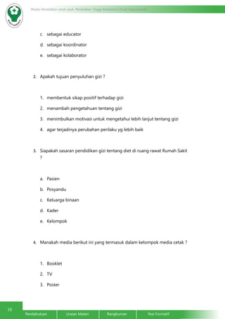 10
Modul Pendidikan Jarak Jauh, Pendidikan Tinggi Kesehatan Prodi Keperawatan
Pendahuluan		Uraian Materi		Rangkuman		Test Formatif
c.	 sebagai educator
d.	 sebagai koordinator
e.	 sebagai kolaborator
2.	 Apakah tujuan penyuluhan gizi ?
1.	 membentuk sikap positif terhadap gizi
2.	 menambah pengetahuan tentang gizi
3.	 menimbulkan motivasi untuk mengetahui lebih lanjut tentang gizi
4.	 agar terjadinya perubahan perilaku yg lebih baik
3.	 Siapakah sasaran pendidikan gizi tentang diet di ruang rawat Rumah Sakit
?
a.	 Pasien
b.	 Posyandu
c.	 Keluarga binaan
d.	 Kader
e.	 Kelompok
4.	 Manakah media berikut ini yang termasuk dalam kelompok media cetak ?
1.	 Booklet
2.	 TV
3.	 Poster
 