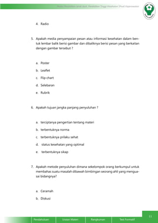 11
Modul Pendidikan Jarak Jauh, Pendidikan Tinggi Kesehatan Prodi Keperawatan
Pendahuluan		Uraian Materi		Rangkuman		Test Formatif
4.	 Radio
5.	 Apakah media penyampaian pesan atau informasi kesehatan dalam ben-
tuk lembar balik berisi gambar dan dibaliknya berisi pesan yang berkaitan
dengan gambar tersebut ?
a.	 Poster
b.	 Leaflet
c.	 Flip chart
d.	 Selebaran
e.	 Rubrik
6.	 Apakah tujuan jangka panjang penyuluhan ?
a.	 terciptanya pengertian tentang materi
b.	 terbentuknya norma
c.	 terbentuknya prilaku sehat
d.	 status kesehatan yang optimal
e.	 terbentuknya sikap
7.	 Apakah metode penyuluhan dimana sekelompok orang berkumpul untuk
membahas suatu masalah dibawah bimbingan seorang ahli yang mengua-
sai bidangnya?
a.	 Ceramah
b.	 Diskusi
 