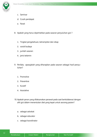 12
Modul Pendidikan Jarak Jauh, Pendidikan Tinggi Kesehatan Prodi Keperawatan
Pendahuluan		Uraian Materi		Rangkuman		Test Formatif
c.	 Seminar
d.	 Curah pendapat
e.	 Panel
8.	 Apakah yang harus diperhatikan pada sasaran penyuluhan gizi ?
1.	 Tingkat pengetahuan, ketrampilan dan sikap
2.	 sosial budaya
3.	 jumlah sasaran
4.	 jenis kelamin
9.	 Perilaku apasajakah yang diharapkan pada sasaran sebagai hasil penyu-
luhan?
1.	 Promotive
2.	 Preventive
3.	 Kuratif
4.	 Asosiative
10.	Apakah peran yang dilaksanakan perawat pada saat berkolaberasi dengan
ahli gizi dalam menentukan diet yang tepat untuk seorang pasien?
a.	 sebagai advokat
b.	 sebagai educator
c.	 sebagai koordinator
 