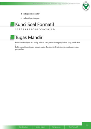 13
Modul Pendidikan Jarak Jauh, Pendidikan Tinggi Kesehatan Prodi Keperawatan
Pendahuluan		Uraian Materi		Rangkuman		Test Formatif
1: C, 2: E, 3: A, 4: B, 5: C, 6: D, 7: C, 8: C, 9: C, 10: D.
Kunci Soal Formatif
Tugas Mandiri
Bentuklah kelompok 3-4 orang, buatlah satu perencanaan penyuluhan yang terdiri dari
:
Judul penyuluhan, tujuan, sasaran, waktu dan tempat, desain tempat, media, dan materi
penyuluhan
d.	 sebagai kolaborator
e.	 sebagai pembaharu
 