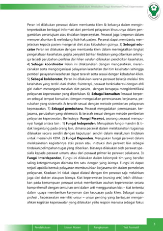 3
Modul Pendidikan Jarak Jauh, Pendidikan Tinggi Kesehatan Prodi Keperawatan
Pendahuluan		Uraian Materi		Rangkuman		Test Formatif
Peran ini dilakukan perawat dalam membantu klien & keluarga dalam mengin-
terpretasikan berbagai informasi dari pemberi pelayanan khususnya dalam pen-
gambilan persetujuan atas tindakan keperawatan. Perawat juga berperan dalam
mempertahankan & melindungi hak-hak pasien . Perawat dapat membantu men-
jelaskan kepada pasien mengenai diet atau kebutuhan gizinya. 3) Sebagai edu-
cator Peran ini dilakukan dengan membantu klien dalam meningkatkan tingkat
pengetahuan kesehatan, gejala penyakit bahkan tindakan yang diberikan sehing-
ga terjadi perubahan perilaku dari klien setelah dilakukan pendidikan kesehatan,
4) Sebagai koordinator Peran ini dilaksanakan dengan mengarahkan, meren-
canakan serta mengorganisasi pelayanan kesehatan dari tim kesehatan sehingga
pemberi pelayanan kesehatan dapat terarah serta sesuai dengan kebutuhan klien.
5) Sebagai kolaborator, Peran ini dilakukan karena perawat bekerja melalui tim
kesehatan yang terdiri dari dokter, fisioterapi, perawat berkolaberasi dengan ahli
gizi dalam menangani masalah diet pasien, dengan berupaya mengidentifikasi
pelayanan keperawatan yang diperlukan. 6) Sebagai konsultan Perawat berper-
an sebagai tempat konsultasi dengan mengadakan perencanaan, kerjasama, pe-
rubahan yang sistematis & terarah sesuai dengan metode pemberian pelayanan
keperawatan, 7) Sebagai pembaharu, Perawat mengadakan perencanaan, ker-
jasama, perubahan yang sistematis & terarah sesuai dengan metode pemberian
pelayanan keperawatan. Berikutnya Fungsi Perawat, seorang perawat mempu-
nyai fungsi antara lain : 1) Fungsi Independen, Merupakan fungsi mandiri & ti-
dak tergantung pada orang lain, dimana perawat dalam melaksanakan tugasnya
dilakukan secara sendiri dengan keputusan sendiri dalam melakukan tindakan
untuk memenuhi KDM. 2) Fungsi Dependen, Merupakan fungsi perawat dalam
melaksanakan kegiatannya atas pesan atau instruksi dari perawat lain sebagai
tindakan pelimpahan tugas yang diberikan. Biasanya dilakukan oleh perawat spe-
sialis kepada perawat umum, atau dari perawat primer ke perawat pelaksana. 3)
Fungsi Interdependen, Fungsi ini dilakukan dalam kelompok tim yang bersifat
saling ketergantungan diantara tim satu dengan yang lainnya. Fungsi ini dapat
terjadi apabila bentuk pelayanan membutuhkan kerjasama tim dalam pemebrian
pelayanan. Keadaan ini tidak dapat diatasi dengan tim perawat saja melainkan
juga dari dokter ataupun lainnya. Kiat keperawatan (nursing arts) lebih difokus-
kan pada kemampuan perawat untuk memberikan asuhan keperawatan secara
komprehensif dengan sentuhan seni dalam arti menggunakan kiat – kiat tertentu
dalam upaya memberikan kenyaman dan kepuasan pada klien. Sebagai suatu
profesi , keperawatan memiliki unsur – unsur penting yang bertujuan mengar-
ahkan kegiatan keperawatan yang dilakukan yaitu respon manusia sebagai fokus
 