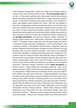 5
Modul Pendidikan Jarak Jauh, Pendidikan Tinggi Kesehatan Prodi Keperawatan
Pendahuluan		Uraian Materi		Rangkuman		Test Formatif
materi sebaiknya menggunakan metode dan media untuk mempermudah pe-
mahaman dan untuk menarik perhatian sasaran . Ciri-ciri penyuluhan gizi ter-
diri dari : a) Penyuluhan kesehatan perlu direncanakan dimulai dari penemuan
data atau masalah yg dihadapi, penetapan tujuan, hingga evaluasi dan pengem-
bangan. b) Penyuluhan merupakan suatu proses merupakan suatu rangkaian ke-
giatan. Satu kegiatan disusul kegiatan lain. Artinya lebih dari satu kegiatan, c)
Penyuluhan menggunakan kombinasi pengalaman belajar. Hal ini berarti bukan
hanya satu metode, d) Penyuluhan disampaikan kepada individu, kelompok mau-
pun massa. e) Tujuan penyuluhan perubahan perilaku hidup sehat. Perubahan
perilaku yg berarti pengetahuan, sikap dan ketrampilan. Perilaku hidup sehat me-
liputi promotive, preventive, kurative dan rehabilitative. Adapun Langkah-lang-
kah persiapan penyuluhan yang pertama mengenal masalah, masyarakat &
Wilayah tempat perawat akan melaksanakan penyuluhan. Mengenal masalah
melalui : 1) Mengenal program yang akan akan ditunjang dengan penyuluhan.
2. Mengenal masalah yang akan ditanggulangi, 3) Dasar pertimbangan untuk
menentukan masalah. 4). Mempelajari masalah tersebut : pengertian, sikap, dan
perilaku. Mengenal masyarakat dengan mengetahui jumlah penduduk khususnya
golongan rawan, Sosial dan ekonomi masyarakat, Pola konsumsi di masyarakat,
Sumber daya, Pengalaman masyarakat terhadap program,dan Pengalaman mas-
yarakat di masa lalu. Mengenal wilayah dapat dilakukan dengan mempelajari lo-
kasi penyuluhan memperhatikan terpencil, penggunungan atau datar, jalur trans-
portasi. memperhatikan kapan musim hujan dan kemarau, daerah kering atau
cukup air, banjir, daerah perbatasan. Selanjutnya menentukan prioritas kegiatan
penyuluhan dilanjutkan dengan menentukan tujuan. Tujuan penyuluhan se-
baiknya meliputi : Jangka pendek yaitu terciptanya pengertian, sikap, norma,
Jangka menengah : prilaku sehat dan tujuan jangka panjang yaitu status keseha-
tan yang optimal. Langkah berikutnya menentukan sasaran yang harus diperha-
tikan penyuluh dari segi sasaran antara lain : Tingkat pengetahuan, ketrampilan
dan sikap sasaran sosial budaya masyarakat setempat dan jumlah sasaran. Hal ini
penting lainya adalah pemilihan metode penyuluhan dan menentukan teknik-
teknik penyuluhannya. Metode penyuluhan yang dapat digunakan antaralain :
Metode Ceramah adalah suatu cara dalam menerangkan dan menjelaskan suatu
ide, pengertian atau pesan secara lisan kepada sekelompok sasaran sehingga
memperoleh informasi tentang kesehatan. , Metode Diskusi Kelompok Adalah
pembicaraan yang direncanakan dan telah dipersiapkan tentang suatu topik
pembicaraan diantara 5 – 20 peserta (sasaran) dengan seorang pemimpin diskusi
yang telah ditunjuk , Metode Curah Pendapat adalah suatu bentuk pemecahan
 