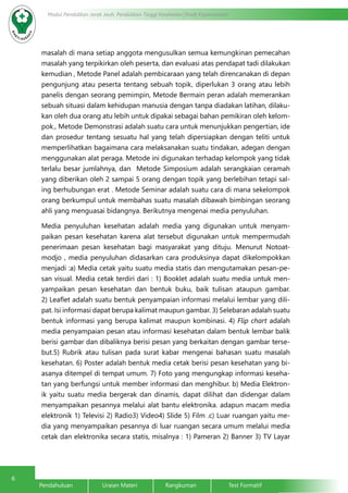 6
Modul Pendidikan Jarak Jauh, Pendidikan Tinggi Kesehatan Prodi Keperawatan
Pendahuluan		Uraian Materi		Rangkuman		Test Formatif
masalah di mana setiap anggota mengusulkan semua kemungkinan pemecahan
masalah yang terpikirkan oleh peserta, dan evaluasi atas pendapat tadi dilakukan
kemudian , Metode Panel adalah pembicaraan yang telah direncanakan di depan
pengunjung atau peserta tentang sebuah topik, diperlukan 3 orang atau lebih
panelis dengan seorang pemimpin, Metode Bermain peran adalah memerankan
sebuah situasi dalam kehidupan manusia dengan tanpa diadakan latihan, dilaku-
kan oleh dua orang atu lebih untuk dipakai sebagai bahan pemikiran oleh kelom-
pok., Metode Demonstrasi adalah suatu cara untuk menunjukkan pengertian, ide
dan prosedur tentang sesuatu hal yang telah dipersiapkan dengan teliti untuk
memperlihatkan bagaimana cara melaksanakan suatu tindakan, adegan dengan
menggunakan alat peraga. Metode ini digunakan terhadap kelompok yang tidak
terlalu besar jumlahnya, dan Metode Simposium adalah serangkaian ceramah
yang diberikan oleh 2 sampai 5 orang dengan topik yang berlebihan tetapi sal-
ing berhubungan erat . Metode Seminar adalah suatu cara di mana sekelompok
orang berkumpul untuk membahas suatu masalah dibawah bimbingan seorang
ahli yang menguasai bidangnya. Berikutnya mengenai media penyuluhan.
Media penyuluhan kesehatan adalah media yang digunakan untuk menyam-
paikan pesan kesehatan karena alat tersebut digunakan untuk mempermudah
penerimaan pesan kesehatan bagi masyarakat yang dituju. Menurut Notoat-
modjo , media penyuluhan didasarkan cara produksinya dapat dikelompokkan
menjadi :a) Media cetak yaitu suatu media statis dan mengutamakan pesan-pe-
san visual. Media cetak terdiri dari : 1) Booklet adalah suatu media untuk men-
yampaikan pesan kesehatan dan bentuk buku, baik tulisan ataupun gambar.
2) Leaflet adalah suatu bentuk penyampaian informasi melalui lembar yang dili-
pat. Isi informasi dapat berupa kalimat maupun gambar. 3) Selebaran adalah suatu
bentuk informasi yang berupa kalimat maupun kombinasi. 4) Flip chart adalah
media penyampaian pesan atau informasi kesehatan dalam bentuk lembar balik
berisi gambar dan dibaliknya berisi pesan yang berkaitan dengan gambar terse-
but.5) Rubrik atau tulisan pada surat kabar mengenai bahasan suatu masalah
kesehatan. 6) Poster adalah bentuk media cetak berisi pesan kesehatan yang bi-
asanya ditempel di tempat umum. 7) Foto yang mengungkap informasi keseha-
tan yang berfungsi untuk member informasi dan menghibur. b) Media Elektron-
ik yaitu suatu media bergerak dan dinamis, dapat dilihat dan didengar dalam
menyampaikan pesannya melalui alat bantu elektronika. adapun macam media
elektronik 1) Televisi 2) Radio3) Video4) Slide 5) Film .c) Luar ruangan yaitu me-
dia yang menyampaikan pesannya di luar ruangan secara umum melalui media
cetak dan elektronika secara statis, misalnya : 1) Pameran 2) Banner 3) TV Layar
 