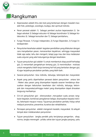 8
Modul Pendidikan Jarak Jauh, Pendidikan Tinggi Kesehatan Prodi Keperawatan
Pendahuluan		Uraian Materi		Rangkuman		Test Formatif
Rangkuman
•	 Keperawatan adalah Ilmu dan kiat yang berkenaan dengan masalah-mas-
alah fisik, psikologis, sosiologis, budaya, dan spiritual individu
•	 Peran perawat adalah :1) Sebagai pemberi asuhan keperawatan 2) Se-
bagai advokat 3) Sebagai educator 4) Sebagai koordinator 5) Sebagai ko-
laborator, 6) Sebagai konsultan dan 7). Sebagai pembaharu,
•	 Fungsi Perawat, 1) Fungsi Independen, 2) Fungsi Dependen, 3) Fungsi In-
terdependen
•	 Penyuluhan kesehatan adalah kegiatan pendidikan yang dilakukan dengan
cara menyebarkan pesan, menanamkan keyakinan, sehingga masyarakat
tidak saja sadar, tahu dan mengerti, tetapi juga mau dan bisa melakukan
suatu anjuran yang ada hubungannya dengan kesehatan.
•	 Tujuan penyuluhan gizi adalah 1) untuk membentuk sikap positif terhadap
gizi, 2) menambah pengetahuan tentang gizi, 3) menimbulkan motivasi
untuk mengetahui lebih lanjut tentang hal-hal yang berkaitan dengan gizi,
4) agar terjadinya perubahan perilaku yang lebih baik .
•	 Sasaran penyuluhan bisa individu, keluarga, kelompok dan masyarakat.
•	 Aspek yang perlu diperhatikan perawat dalam penyuluhan antara lain
: Materi atau pesan yang disampaikan kepada sasaran hendaknya dise-
suaikan dengan kebutuhan kesehatan dari individu, keluarga, kelom-
pok dan masyarakat,sehingga materi yang disampaikan dapat dirasakan
langsung manfaatnya.
•	 Ciri-ciri penyuluhan gizi : direncanakan ,merupakan suatu proses rang-
kaian kegiatan, kombinasi pengalaman belajar, disampaikan kepada indivi-
du, kelompok maupun massa. Tujuannya perubahan perilaku hidup sehat
meliputi promotive, preventive, kurative dan rehabilitative.
•	 Persiapan penyuluhan adalah mengenal masalah, masyarakat & wilayah
tempat akan melaksanakan penyuluhan.
•	 Tujuan penyuluhan: Jangka pendek yaitu terciptanya pengertian, sikap,
norma, Jangka menengah : prilaku sehat dan tujuan jangka panjang yaitu
 