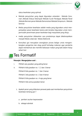 9
Modul Pendidikan Jarak Jauh, Pendidikan Tinggi Kesehatan Prodi Keperawatan
Pendahuluan		Uraian Materi		Rangkuman		Test Formatif
status kesehatan yang optimal.
•	 Metode penyuluhan yang dapat digunakan antaralain : Metode Cera-
mah ,Metode Diskusi Kelompok Metode Curah Pendapat, Metode Panel
,Metode Bermain peran Metode Demonstrasi Metode Simposium , Metode
Seminar
•	 Media penyuluhan kesehatan adalah media yang digunakan untuk men-
yampaikan pesan kesehatan karena alat tersebut digunakan untuk mem-
permudah penerimaan pesan kesehatan bagi masyarakat yang dituju.
•	 media penyuluhan didasarkan cara produksinya dapat dikelompokkan
menjadi Media cetak dan Media Elektronik
•	 Konsultasi gizi merupakan serangkaian proses belajar untuk mengem-
bangkan pengertian dan sikap positif terhadap makanan agar penderita
dapat membentuk dan memiliki kebiasaan makan yang baik dalam hidup
sehari-hari
Tes Formatif
Petunjuk Mengerjakan soal :
I.	 Pilihlah satu jawaban yang paling benar
II.	 Pilihlah A bila jawaban no : 1, 2 dan 3 benar
Pilihlah B bila jawaban no : 1 dan 3 benar
Pilihlah C bila jawaban no : 2 dan 4 benar
Pilihlah D bila jawaban no : 4 saja yang benar
Pilihlah E bila semua jawaban benar
1.	 Apakah peran yang dilakukan perawat pada saat memberikan penyuluhan
kesehatan tentang gizi ?
a.	 pemberi asuhan keperawatan
b.	 sebagai advokat
 