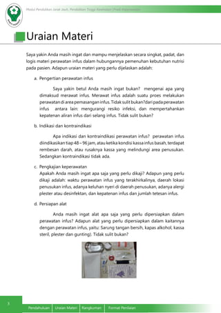 Modul Pendidikan Jarak Jauh, Pendidikan Tinggi Kesehatan Prodi Keperawatan
3
Pendahuluan	 Uraian Materi	 Rangkuman	 Format Penilaian
Uraian Materi
Saya yakin Anda masih ingat dan mampu menjelaskan secara singkat, padat, dan
logis materi perawatan infus dalam hubungannya pemenuhan kebutuhan nutrisi
pada pasien. Adapun uraian materi yang perlu dijelaskan adalah:
a.	 Pengertian perawatan infus
Saya yakin betul Anda masih ingat bukan? mengenai apa yang
dimaksud merawat infus. Merawat infus adalah suatu proes melakukan
perawatandiareapemasanganinfus.Tidaksulitbukan?daripadaperawatan
infus antara lain: mengurangi resiko infeksi, dan mempertahankan
kepatenan aliran infus dari selang infus. Tidak sulit bukan?
b.	Indikasi dan kontraindikasi
Apa indikasi dan kontraindikasi perawatan infus? perawatan infus
diindikasikan tiap 48 – 96 jam, atau ketika kondisi kassa infus basah, terdapat
rembesan darah, atau rusaknya kassa yang melindungi area penusukan.
Sedangkan kontraindikasi tidak ada.
c.	 	Pengkajian keperawatan 								
	Apakah Anda masih ingat apa saja yang perlu dikaji? Adapun yang perlu
dikaji adalah: waktu perawatan infus yang terakhirkalinya, daerah lokasi
penusukan infus, adanya keluhan nyeri di daerah penusukan, adanya alergi
plester atau desinfektan, dan kepatenan infus dan jumlah tetesan infus.
d.	Persiapan alat
Anda masih ingat alat apa saja yang perlu dipersiapkan dalam
perawatan infus? Adapun alat yang perlu dipersiapkan dalam kaitannya
dengan perawatan infus, yaitu: Sarung tangan bersih, kapas alkohol, kassa
steril, plester dan gunting). Tidak sulit bukan?
 